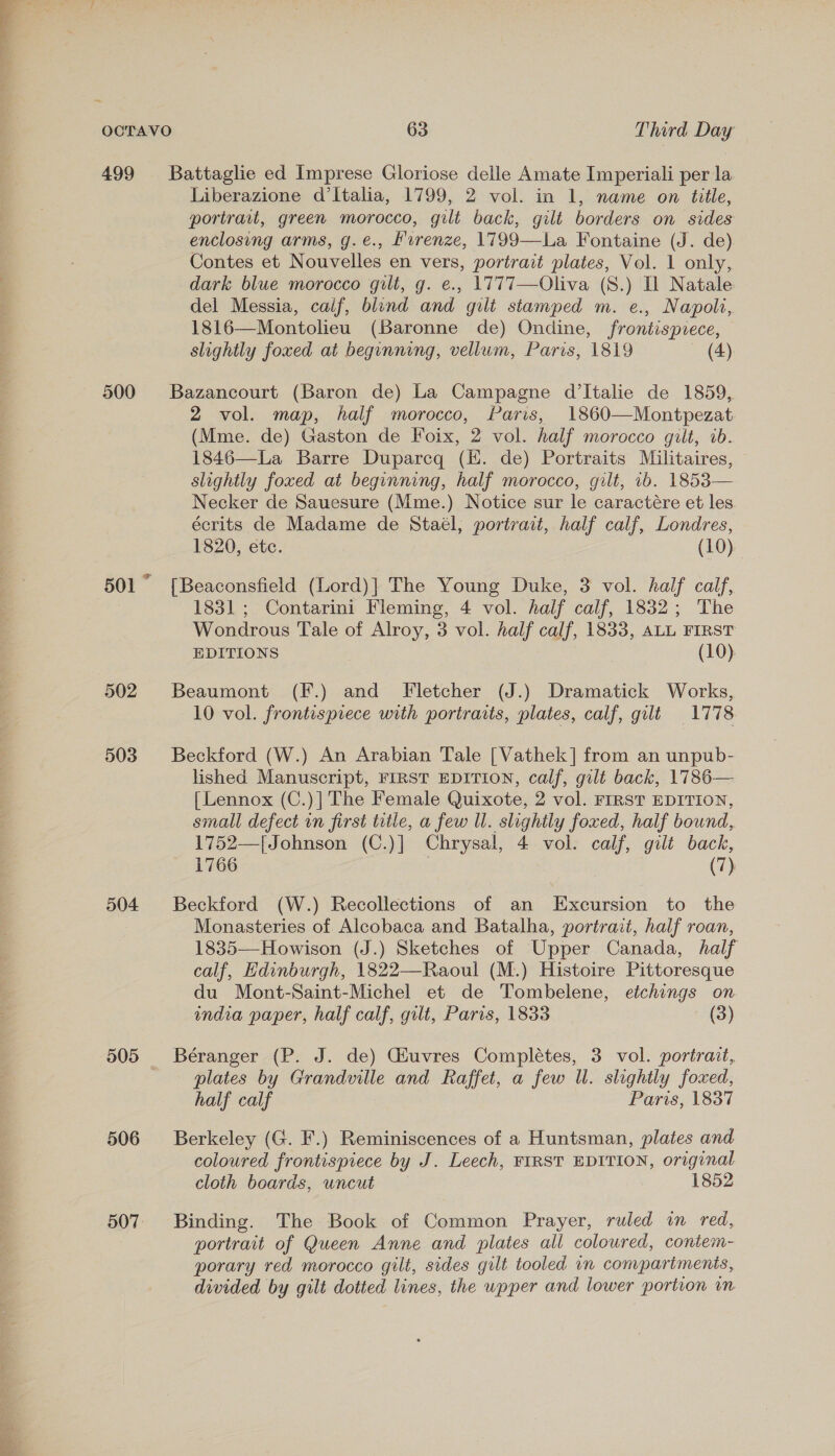 499 500 501 502 503 504 505 506 507 Battaglie ed Imprese Gloriose delle Amate Imperiali per la Liberazione d'Italia, 1799, 2 vol. in 1, name on title, portrait, green morocco, gilt back, gilt borders on sides enclosing arms, g.e., Hurenze, 1799—La Fontaine (J. de) Contes et Nouvelles en vers, portrait plates, Vol. 1 only, dark blue morocco gilt, g. e., 1777—Oliva (S.) Il Natale del Messia, calf, blind and gilt stamped m. e., Napoli, 1816—Montolieu (Baronne de) Ondine, frontispiece, slightly foxed at beginning, vellum, Paris, 1819 (4): Bazancourt (Baron de) La Campagne d’Italie de 1859,. 2 vol. map, half morocco, Paris, 1860—Montpezat (Mme. de) Gaston de Foix, 2 vol. half morocco gilt, ib. 1846—La Barre Duparcq (EK. de) Portraits Militaires, slightly foxed at beginning, half morocco, gilt, 1b. 1853— Necker de Sauesure (Mme.) Notice sur le caractére et les écrits de Madame de Staél, portrait, half calf, Londres, 1820, etc. (10) {Beaconsfield (Lord)] The Young Duke, 3 vol. half calf, 1831 ; Contarini Fleming, 4 vol. half calf, 1832; The Wondrous Tale of Alroy, 3 vol. half calf, 1833, ALL FIRST EDITIONS (10) Beaumont (F.) and Fletcher (J.) Dramatick Works, 10 vol. frontispiece with portraits, plates, calf, gilt 1778 Beckford (W.) An Arabian Tale [Vathek] from an unpub- lished Manuscript, FIRST EDITION, calf, gilt back, 1786— {Lennox (C.)| The Female Quixote, 2 vol. FIRST EDITION, small defect in first title, a few Ul. slightly foxed, half bound, 1752—[Johnson (C.)] Chrysal, 4 vol. calf, gilt back, 1766 | (7) Beckford (W.) Recollections of an Excursion to the Monasteries of Alcobaca and Batalha, portrait, half roan, 1835—Howison (J.) Sketches of Upper Canada, half calf, Hdinburgh, 1822—Raoul (M.) Histoire Pittoresque du Mont-Saint-Michel et de Tombelene, etchings on india paper, half calf, gilt, Paris, 1833 (3) Béranger (P. J. de) Ghuvres Complétes, 3 vol. portrait, plates by Grandville and Raffet, a few Ul. slightly foxed, half calf Paris, 1837 Berkeley (G. F.) Reminiscences of a Huntsman, plates and coloured frontispiece by J. Leech, FIRST EDITION, original cloth boards, uncut 1852 Binding. The Book of Common Prayer, ruled in red, portrait of Queen Anne and plates all coloured, contem- porary red morocco gilt, sides gilt tooled im compartments, divided by gilt dotted lines, the wpper and lower portion im