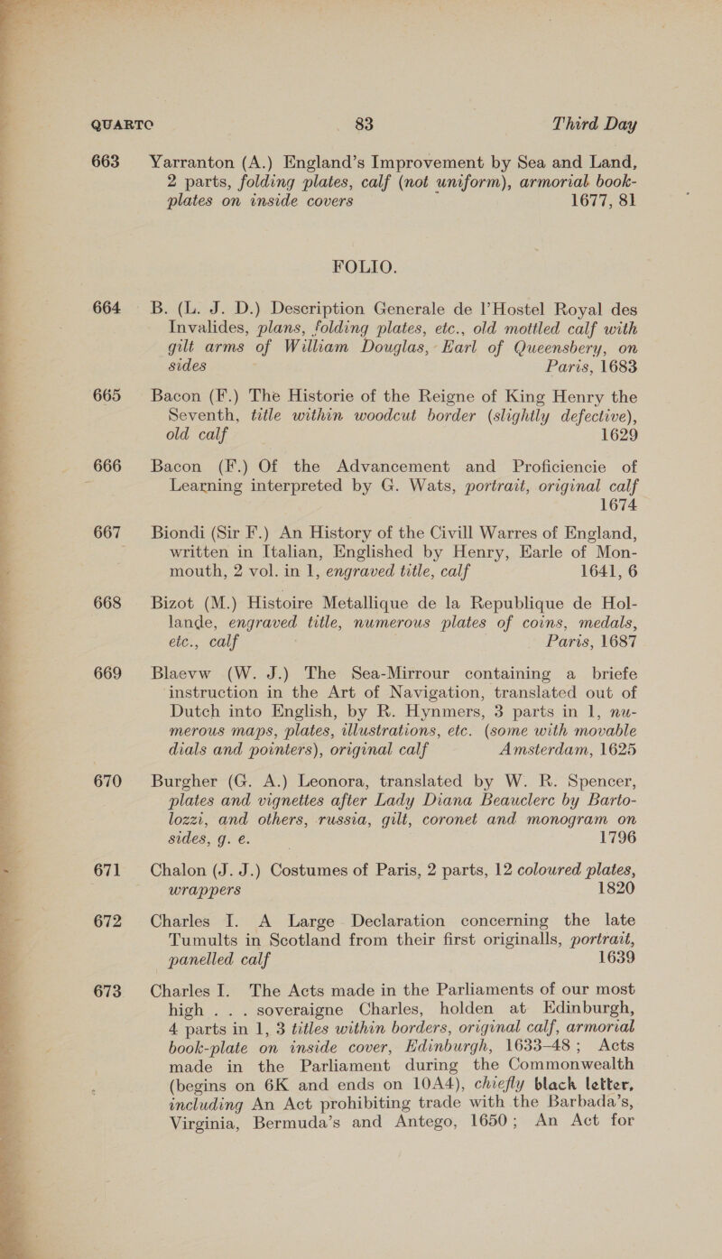   663 664 665 668 669 670 671 672 2 parts, folding plates, calf (not uniform), armorial book- plates on inside covers 1677, 81 FOLIO. B. (L. J. D.) Description Generale de l’Hostel Royal des Invalides, plans, folding plates, etc., old mottled calf with gilt arms of William Douglas, Earl of Queensbery, on sides Paris, 1683 Bacon (F.) The Historie of the Reigne of King Henry the Seventh, title within woodcut border (slightly defective), old calf 1629 Bacon (F.) Of the Advancement and Proficiencie of Learning interpreted by G. Wats, portrait, original calf 1674 Biondi (Sir F.) An History of the Civill Warres of England, written in Italian, Englished by Henry, Earle of Mon- mouth, 2 vol. in 1, engraved title, calf 1641, 6 Bizot (M.) Histoire Metallique de la Republique de Hol- lande, engraved title, numerous plates of coins, medals, ete., calf , Paris, 1687 Blaevw (W. J.) The Sea-Mirrour containing a briefe instruction in the Art of Navigation, translated out of Dutch into English, by R. Hynmers, 3 parts in 1, nu- merous maps, plates, illustrations, etc. (some with movable dials and pownters), original calf Amsterdam, 1625 Burgher (G. A.) Leonora, translated by W. R. Spencer, plates and vignettes after Lady Diana Beauclerc by Barto- lozzi, and others, russia, gilt, coronet and monogram on sides, g. é. | 1796 Chalon (J. J.) Costumes of Paris, 2 parts, 12 coloured plates, wrappers 1820 Charles I. A Large Declaration concerning the late Tumults in Scotland from their first originalls, portrait, panelled calf 1639 Charles I. The Acts made in the Parliaments of our most high . . . soveraigne Charles, holden at Edinburgh, 4 parts in 1, 3 titles within borders, original calf, armorial book-plate on inside cover, Hdinburgh, 1633-48 ; Acts made in the Parliament during the Commonwealth (begins on 6K and ends on 10A4), chiefly black letter, including An Act prohibiting trade with the Barbada’s, Virginia, Bermuda’s and Antego, 1650; An Act for
