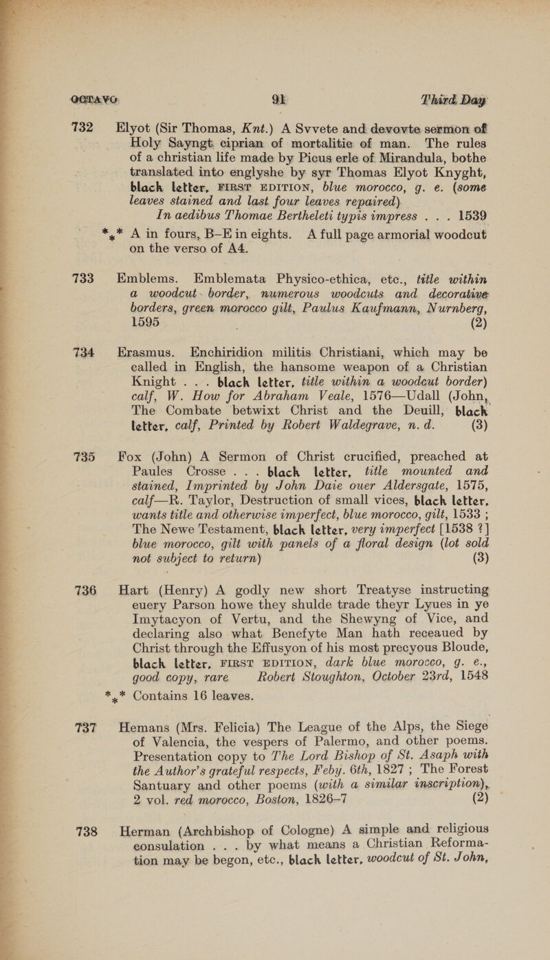  OOTAYG 9k Third. Day 732 Elyot (Sir Thomas, Knt.) A Svvete and devovte-sermon of . _ Holy Sayngt. ciprian of mortalitie of man. The rules of a christian life made by Picus erle of Mirandula, bothe translated into englyshe by syr Thomas Elyot Knyght, black letter, FIRST EDITION, blue morocco, g. e. (some leaves stained and last. four leaves repaired). In aedibus Thomae Bertheleti typis impress . . . 1539 *,* A in fours, B—Ein eights. A full page armorial woodcut on the verso of A4. | 733. Emblems. Emblemata Physico-ethica, etc., title within a woodcut. border, numerous woodcuts and decorative: borders, green morocco gilt, Paulus Kaufmann, Nurnberg, 1595 . (2) 734 Erasmus. LEnchiridion militis Christiani, which may be called in English, the hansome weapon of a Christian Knight ... black letter, title within a woodcut border) calf, W. How for Abraham Veale, 1576—Udall (John, The Combate betwixt Christ and the Deuill; black letter, calf, Printed by Robert Waldegrave, n. d. (3) 735 Fox (John) A Sermon of Christ crucified, preached at Paules Crosse... black letter, title mounted and stained, Imprinted by John Dare ouer Aldersgate, 1575, calf—R. Taylor, Destruction of small vices, black letter, wants title and otherwise imperfect, blue morocco, gilt, 1533 ; The Newe Testament, black letter, very amperfect [1538 2] blue morocco, gilt with panels of a floral design (lot sold not subject to return) (3) 736 Hart (Henry) A godly new short Treatyse instructing euery Parson howe they shulde trade theyr Lyues in ye Imytacyon of Vertu, and the Shewyng of Vice, and declaring also what Benefyte Man hath receaued by Christ through the Effusyon of his most precyous Bloude, black letter, FIRST EDITION, dark blue morocco, g. e., good copy, rare Robert Stoughton, October 23rd, 1548 *..* Contains 16 leaves. 737 Hemans (Mrs. Felicia) The League of the Alps, the Siege of Valencia, the vespers of Palermo, and other poems. Presentation copy to The Lord Bishop of St. Asaph with the Author’s grateful respects, Feby. 6th, 1827 ; The Forest Santuary and other poems (with a similar wmscription), 2 vol. red morocco, Boston, 1826-7 (2) 738 Herman (Archbishop of Cologne) A simple and religious eonsulation . . . by what means a Christian Reforma- tion may be begon, etc., blach letter, woodcut of St. John,