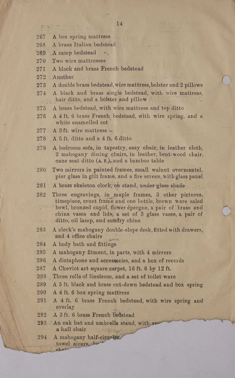 281 282 14 A box spring mattress A brass Italian bedstead A camp bedstead Two wire mattresses A black and brass French bedstead A double brass bedstead, wire mattress, bolster and 2 pillows A black and brass single bedstead, with wire mattress, A 4ft. 6 brass French bedstead, with wire spring, and a white enamelled cot A 3ft. wire mattress « A bedroom sofa, in tapestry, easy chair, in leather cloth, 2 mahogany dining chairs, in leather, bent-wood chair, cane seat ditto (A. F.),.and a bamboo table Two mirrors in painted frames, small walnut overmantel, pier glass in gilt frame, and a fire screen, with glass panel A brass skeleton clock, on stand, under-glass shade Three engravings, in maple frames, 3 other pictures, timepiece, cruet frame and one bottle, brown ware salad “bowl, bronzed cupid, flower épergne, a pair of’ brass and china vases and lids, a set of 3 glass vases, a pair of ditto, oil lamp, and sundry china A clerk’s mahogany double-slope desk, fitted with drawers, and 4 office chairs A body bath and fittings | A mahogany fitment, in parts, with 4 mirrors A 5 ft. black and brass cut-down bedstead and box spring A 4 ft. 6 box spring mattress A 4ft. 6 brass French bedstead, with wire spring and a hall chair A mahogany halhcipioy ee towel airers,sb™ phe  ae