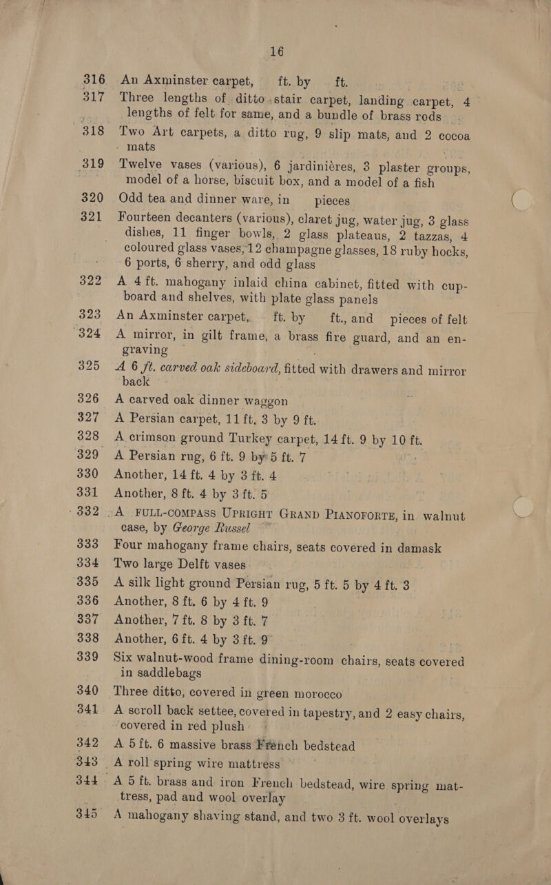 An Axminster carpet, TEV iy ya ae 1 Three lengths of. ditto .stair carpet, landing carpet, 4 | lengths of felt for same, and a bundle of brass rods. Two Art carpets, a ditto rug, 9 slip. mats, and 2 cocoa mats | 1 oh Twelve vases (various), 6 jardiniéres, 3 plaster groups, Odd tea and dinner ware, in pieces Fourteen decanters (various), claret jug, water jug, 3 glass dishes, 11 finger bowls, 2 glass plateaus, 2 tazzas, 4 coloured glass vases, 12 champagne glasses, 18 ruby hocks, 6 ports, 6 sherry, and odd glass A 4ft. mahogany inlaid china cabinet, fitted with cup- board and shelves, with plate glass panels | An Axminster carpet, ft. by __ft., and pieces of felt A mirror, in gilt frame, a brass fire guard, and an en- graving — Pex A 6 ft. carved oak sideboard, fitted with drawers and mirror back . A carved oak dinner waggon A Persian carpet, 11 ft, 3 by 9 ft. A crimson ground Turkey carpet, 14 ft. 9 by 10 ft. Another, 14 ft. 4 by 3 ft. 4 Another, 8 ft. 4 by 3 ft. 5 case, by George Russel | Four mahogany frame chairs, seats covered in damask Two large Delft vases. : iE. A silk light ground Persian rug, 5 ft. 5 by 4 ft. 3 Another, 8 ft. 6 by 4 ft. 9 Another, 7 ft, 8 by 3 ft. 7 Another, 6 ft. 4 by 3.ft. 9 Six walnut-wood frame dining-room chairs, seats covered in saddlebags covered in red plush: A 5ft. 6 massive brass French bedstead tress, pad and wool overlay A mahogany shaving stand, and two 3 ft. wool overlays