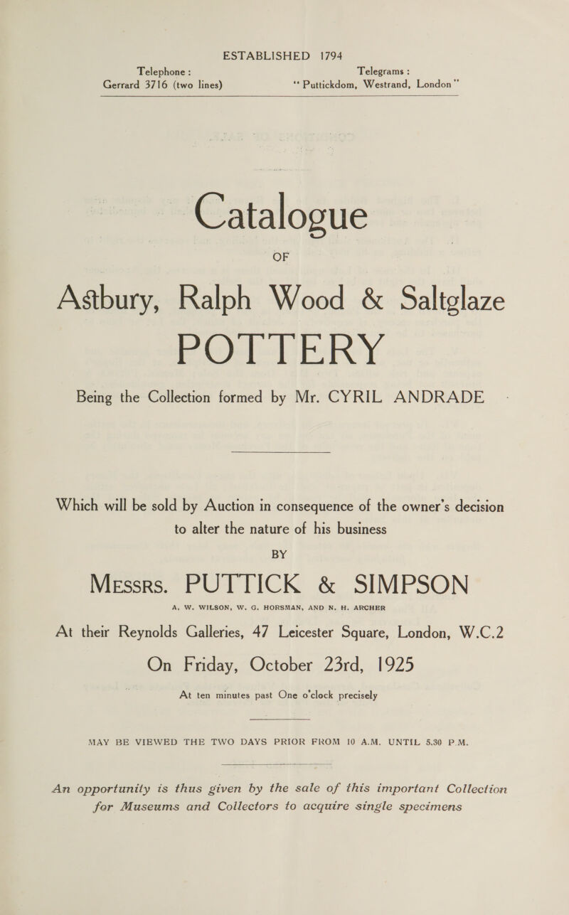 Telephone : Telegrams : Gerrard 3716 (two lines) ‘*Puttickdom, Westrand, London”  Catalogue OF Astbury, Ralph Wood &amp; Saltglaze PO TERY Being the Collection formed by Mr. CYRIL ANDRADE Which will be sold by Auction in consequence of the owner’s decision to alter the nature of his business BY Messrs. PUTTICK &amp; SIMPSON A, W. WILSON, W. G. HORSMAN, AND N. H. ARCHER At their Reynolds Galleries, 47 Leicester Square, London, W.C.2 On Friday, October 23rd, 1925 At ten minutes past One o'clock precisely MAY BE VIEWED THE TWO DAYS PRIOR FROM 10 A.M. UNTIL 5.30 P.M.  An opportunity is thus given by the sale of this important Collection fer Museums and Collectors to acquire single specimens