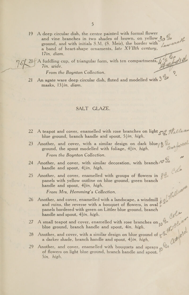 19 A deep circular dish, the centre painted with formal flower ; CG and vine branches in two shades of brown, on yellow 44 Ye Ke ground, and with initials S.M. (S. Meir), the border with PP te a band of heart-shape ornaments, late XVIJth century, * -    17in. diam.   J ; i &amp;, L, A 7. 201} A fuddling cup, of triangular form, with ten compartments, /) ip Lgl are Bip = in, Wide. | “~ From the Boynton Collection. - Q 0, 5 # 21 An agate ware deep circular dish, fluted and modelled with masks, |3+in. diam. SALT GLAZE. 22 A teapot and cover, enamelled with rose branches on light +¢ df, ile. blue ground, branch handle and spout, 54in. high. % 23 Another, and cover, with a similar design on dark blue» &gt; Ya | ae ground, the spout modelled with foliage, 4#in, high. | From the Boynton Collection. ‘ag o &amp; 24 Another, and cover, with similar decoration, with branch/? handle and spout, 4tin. high. 25 Another, and cover, enamelled with groups of flowers in (4. panels with yellow outline on blue ground, green branch — handle and spout, 4in, high. | , From Mrs. Hemming’s Collection. ry and ruins, the reverse with a bouquet of flowers, in oval 1 - panels bordered with green on Littler blue ground, branch handle and spout, 4?in. high. re f) 26 Another, and cover, enamelled with a landscape, a windmill 449 a . f bal 27 A small teapot and cover, enamelled with rose branches on 1p 4, A blue ground, branch handle and spout, 4in. high. WS Af re’ 28 Another, and cover, with a similar design on blue ground of cae : |p a darker shade, branch handle and spout, 44in. high. “Ya * ft /3 » ard } 29 Another, and cover, enamelled with bouquets and sprays of flowers on light blue ground, branch handle and spout, \\ 5in. high.