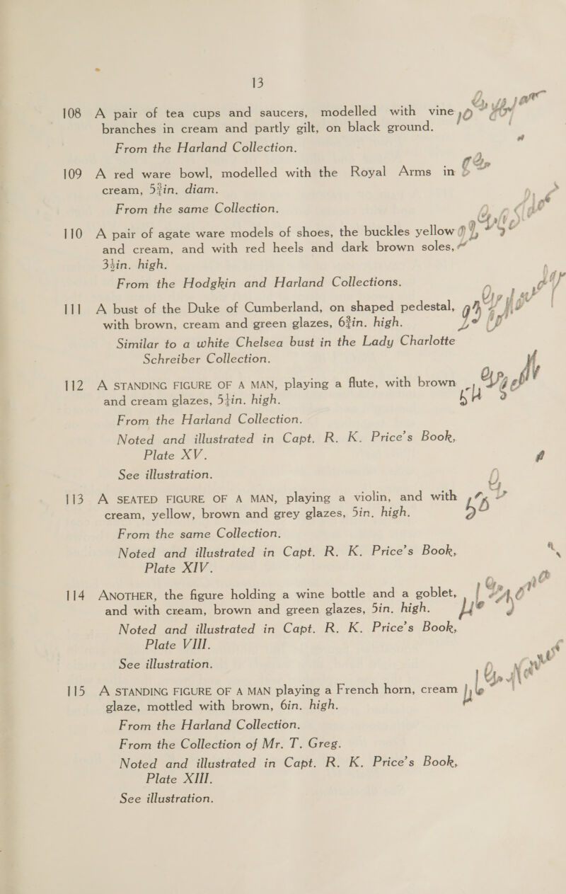 109 110 111 112 113 114 115 13 Ly yp Jor A pair of tea cups and saucers, modelled with vine O° + OO branches in cream and partly gilt, on black ground. 3 From the Harland Collection. . j 2. A red ware bowl, modelled with the Royal Arms in CS cream, 53in. diam. a te From the same Collection. A rlid g i fa VU » Ve A pair of agate ware models of shoes, the buckles yellow 7, * MG e and cream, and with red heels and dark brown soles,“ tin. high. . From the Hodgkin and Harland Collections. l A bust of the Duke of Cumberland, on shaped pedestal, with brown, cream and green glazes, 63in. high. Similar to a white Chelsea bust in the Lady Charlotte Schreiber Collection.  A STANDING FIGURE OF A MAN, playing a flute, with brown | and cream glazes, 5tin. high. From the Harland Collection. Noted and illustrated in Capt. R. K. Price’s Book, Plate XV. F See illustration. A SEATED FIGURE OF A MAN, playing a violin, and with % cream, yellow, brown and grey glazes, 5in. high. b. From the same Collection. Noted and illustrated in oo R. K. Price’s Book, A Plate XIV. . ANOTHER, the figure holding a wine bottle and a goblet, / ) “Or and with cream, brown and green glazes, 5in. high. e° a Noted and illustrated in Capt. R. K. Price’s Book, Plate VIII. é See illustration. af WW ¢ A STANDING FIGURE OF A MAN playing a French horn, cream baste % glaze, mottled with brown, 6in. high. From the Harland Collection. From the Collection of Mr. T. Greg. Noted and illustrated in Capt. R. K. Price’s Book, Plate XIII.