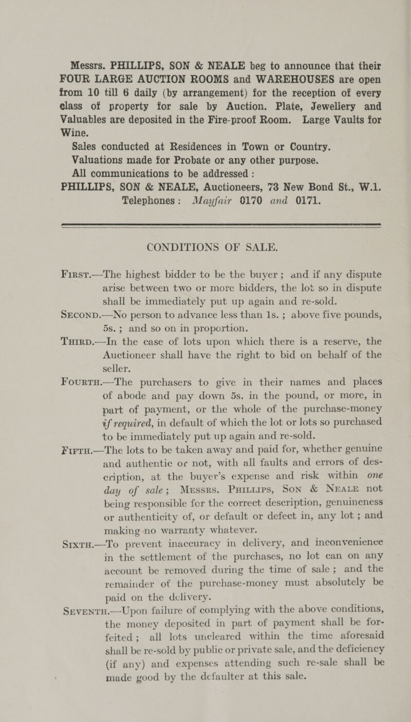 Messrs. PHILLIPS, SON &amp; NEALE beg to announce that their FOUR LARGE AUCTION ROOMS and WAREHOUSES are open from 10 till 6 daily (by arrangement) for the reception of every class of property for sale by Auction. Plate, Jewellery and Valuables are deposited in the Fire-proof Room. Large Vaults for Wine. Sales conducted at Residences in Town or Country. Valuations made for Probate or any other purpose. All communications to be addressed : PHILLIPS, SON &amp; NEALE, Auctioneers, 73 New Bond St., W.1. Telephones: Mayfair 0170 and 0171.  CONDITIONS OF SALE. First.—The highest bidder to be the buyer; and if any dispute arise between two or morc bidders, the lot so in dispute shall be immediately put up again and re-sold. SECOND.—No person to advance less than Is. ; above five pounds, 5s.; and so on in proportion. Tuirp.—In the case of lots upon which there is a reserve, the Auctioneer shall have the right to bid on behalf of the seller. Fourtu.—The purchasers to give in their names and places of abode and pay down 5s. in the pound, or more, in part of payment, or the whole of the purchase-money af required, in default of which the lot or lots so purchased to be immediately put up again and re-sold. Firru.—The lots to be taken away and paid for, whether genuine and authentic or not, with all faults and errors of des- eription, at the buyer’s expense and risk within one day of sale; Messrs. Puitirps, Son &amp; NEALE not being responsible for the correct description, genuineness or authenticity of, or default or defect in, any lot ; and making no warranty whatever. Srxra.—To prevent inaccuracy in delivery, and inconvenience in the settlement of the purchases, no lot can on any account be removed during the time of sale; and the remainder of the purchase-money must absolutely be paid on the dclivery. SeventH.—Upon failure of complying with the above conditions, the money deposited in part of payment shall be for- feited; all lots uncleared within the time aforesaid shall be re-sold by public or private sale, and the deficiency (if any) and expenses attending such re-sale shall be made good by the defaulter at this sale.