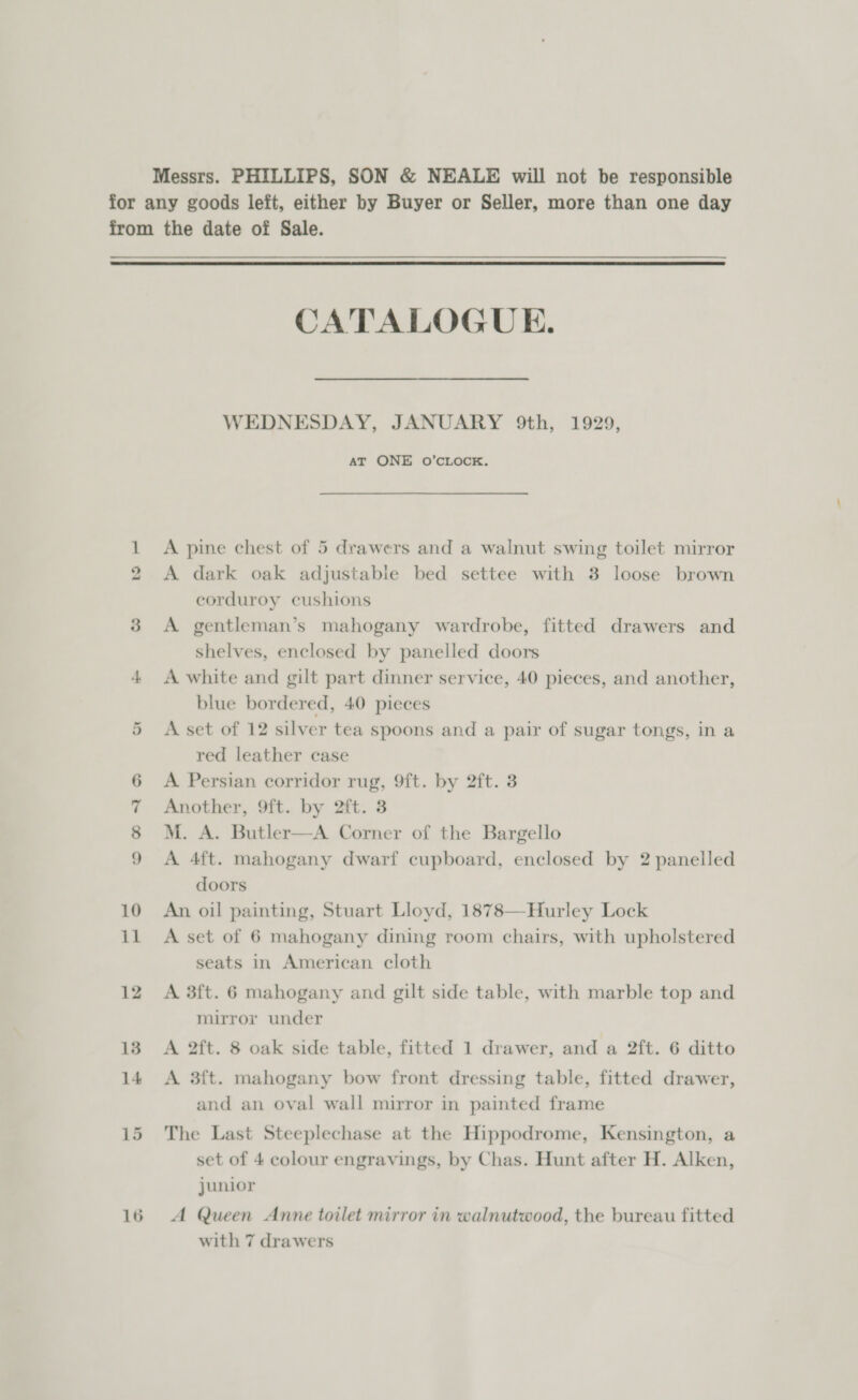  On oO © = BD 10 il 12 13 14 15 16 CATALOGUE. WEDNESDAY, JANUARY 9th, 1929, AT ONE O’CLOCK. A pine chest of 5 drawers and a walnut swing toilet mirror A dark oak adjustable bed settee with 3 loose brown corduroy cushions A gentleman’s mahogany wardrobe, fitted drawers and shelves, enclosed by panelled doors A white and gilt part dinner service, 40 pieces, and another, blue bordered, 40 pieces A set of 12 silver tea spoons and a pair of sugar tongs, in a red leather case A Persian corridor rug, 9ft. by 2ft. 3 Another, 9ft. by 2ft. 3 M. A. Butler—A Corner of the Bargello A 4ft. mahogany dwarf cupboard, enclosed by 2 panelled doors An oil painting, Stuart Lloyd, 1878—Hurley Lock A set of 6 mahogany dining room chairs, with upholstered seats in American cloth A 3ft. 6 mahogany and gilt side table, with marble top and mirror under A 2ft. 8 oak side table, fitted 1 drawer, and a 2ft. 6 ditto A 3ft. mahogany bow front dressing table, fitted drawer, and an oval wall mirror in painted frame The Last Steeplechase at the Hippodrome, Kensington, a set of 4 colour engravings, by Chas. Hunt after H. Alken, junior A Queen Anne toilet mirror in walnutwood, the bureau fitted with 7 drawers