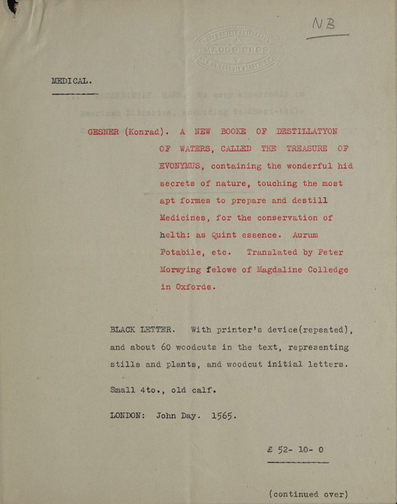 NB MEDICAL. GESNER (Konrad). A NEW BOOK&amp; OF DE&amp;STILLATYON OF WATERS, CALLED THE TREASURE OF EVONYMUS, containing the wonderful hid secrets of nature, touching the most apt formes to prepare and destill Medicines, for the conservation of helth: as Quint essence. Aurum Potabile, etc. Translated by Peter Morwying felowe of Magdaline Colledge in Oxforde. BLACK LETTER. With printer's device(repeated), and about 60 woodcuts in the text, representing stills and plants, and woodcut initial letters. Small 4to., old calf. LONDON: John Day. 1565. &amp; 52- 10- 0 (continued over)