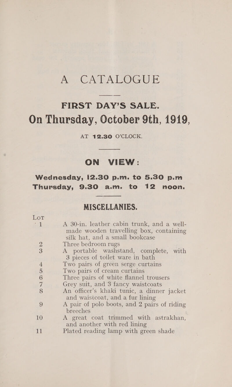 a ee Loe ene As, FIRST DAY’S SALE. On Thursday, October 9th, 1919, AT 12.30 O'CLOCK. ON VIEW: Wednesday, [2.30 p.m. to 5.30 p.m Thursday, 9.30 a.m. to 12 noon. ——ae MISCELLANIES.  Lot if Ao 304n- leathervcabinetrank and a well- made wooden travelling box, containing silk hat, and a small bookcase Three bedroom rugs A portable washstand, complete, with 3 pieces of toilet ware in bath Two pairs of green serge curtains Two pairs of cream curtains Three ‘pairs of white flannel trousers Grey suit, and 3 fancy waistcoats An. officer’s khaki tunic, a dinner jacket and waistcoat, and a fur lining A pair of polo boots, and 2 pairs of riding breeches A great coat trimmed with astrakhan, and another with red lining Plated reading lamp with green shade © CONTI OD O1 Go bo eh SS b—_ rh