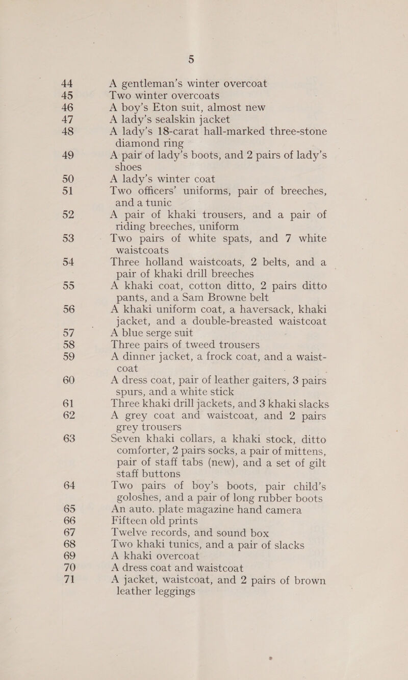 d4 45 46 47 48 49 50 ol 52 53 54 55 56 57 58 39 60 61 62 63 64 65 66 67 68 69 70 71 5 A gentleman’s winter overcoat Two winter overcoats A boy’s Eton suit, almost new A lady’s sealskin jacket A lady’s 18-carat hall-marked three-stone diamond ring A pair of lady’s boots, and 2 pairs of lady’s shoes A lady’s winter coat Two officers’ uniforms, pair of breeches, and a tunic A pair of khaki trousers, and a pair of riding breeches, uniform waistcoats Three holland waistcoats, 2 belts, and a pair of khaki drill breeches | A khaki coat, cotton ditto, 2 pairs ditto pants, and a Sam Browne belt A khaki uniform coat, a haversack, khaki jacket, and a double-breasted waistcoat A blue serge suit Three pairs of tweed trousers A dinner jacket, a frock coat, and a waist- coat A dress coat, pair of leather gaiters, 3 pairs spurs, and a white stick Three khaki drill jackets, and 3 khaki slacks A grey coat and waistcoat, and 2 pairs grey trousers Seven khaki collars, a khaki stock, ditto comiorter, 2 pairs socks, a pair of mittens, pair of staff tabs (new), and a set of gilt staff buttons Two pairs of boy’s boots, pair child’s goloshes, and a pair of long rubber boots An auto. plate magazine hand camera Fifteen old prints Twelve records, and sound box Two khaki tunics, and a pair of slacks A khaki overcoat A dress coat and waistcoat A jacket, waistcoat, and 2 pairs of brown leather leggings