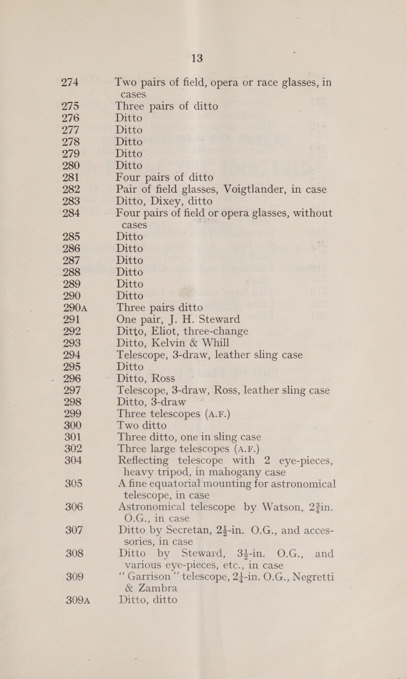 274 2795 276 Day) 278 279 280 281 282 283 284 285 286 287 288 289 290 290A 291 292 293 294 295 296 297 298 299 300 301 302 304 305 306 307 308 309 13 Two pairs of field, opera or race glasses, in cases Three pairs of ditto Ditto Ditto Ditto Ditto Ditto Four pairs of ditto Pair of field glasses, Voigtlander, in case Ditto, Dixey, ditto Four pairs of field or opera glasses, without cases Ditto Ditto Ditto Ditto Ditto Ditto Three pairs ditto One pair, J. H. Steward Ditto, Elot, three-change Ditto, Kelvin &amp; Whill Telescope, 3-draw, leather sling case Ditto Telescope, 3-draw, Ross, leather sling case Ditto, 3-draw Three telescopes (A.F.) Two ditto Three ditto, one in sling case Three large telescopes (A.F.) Reflecting telescope with 2 eye-pieces, heavy tripod, in mahogany case A fine equatorial mounting for astronomical telescope, in case Astronomical telescope by Watson, 23in. O.G., in case Ditto by Secretan, 24-in. O.G., and acces- sories, In case Ditto by Steward, 34-in. O.G., and various eye-pieces, etc., in case “ Garrison ’’ telescope, 24-in. O.G., Negretti &amp; Zambra