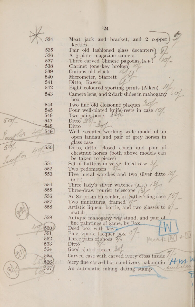   24 en Meat. jack and bracket, and 2 copper) wh kettles Le Ae Hees old fashioned glass. decanters) Y/_ 536 A }-plate magazine camera te 537 Three carved Chinese pagodas, (A.F.) “/77« 538 Clarinet (one' key broken) Co 539 Curious old clock taf /4' 540 Micrometer, Starrett A, if 541 Ditto, Rawco A ah 542 Eight coloured spordak prints (Alken) M4 “ 943 Camera lens, and 2 dark slides in pisos eO7 . box 2 / 544 Two fine old cloisonné plaques ~~ : 545 Four well-plated EAP in case OL 546 Iwo pairs.boots : 547 Ditto 9s/_ 4 Ditto a ies 949. Well executed ae scale model of an open landau and pair of grey horses in ee ea glass case yf 550) Ditto, ditto, closed coach and pair of chestnut horses (both above models can be taken to pieces)   551 Set of buttons in velyet-lined case i 552, Two pedometers 4 /— 553 Five metal watches and two en ditto (A.F.) | 554 Three lady’s silver watches ote )Y,  555 _Three-draw tourist telescope ;4/.— ¢ &gt; 956 An 8x prism binocular, in IGather sling case vi, = 557 Two miniatures, framed ¥/ j 558 Artistic liqueur bottle, and two lasses to ¢/ match. 2) = Hins2 Antique mahogany wig stand, and pair, Se oY ga fine paintings of game, Dy LOX on | 660) Deed box with ‘keyg Fj | Fine square lacqtier box 0 / an aa 562 Three pairs.of shoes Fo 4 ar AU 563 Ditto — oS ee | 564 Good plated tureen y- 7 5) Carved case with carved ivory tross jnside / é ARSENE SOE =