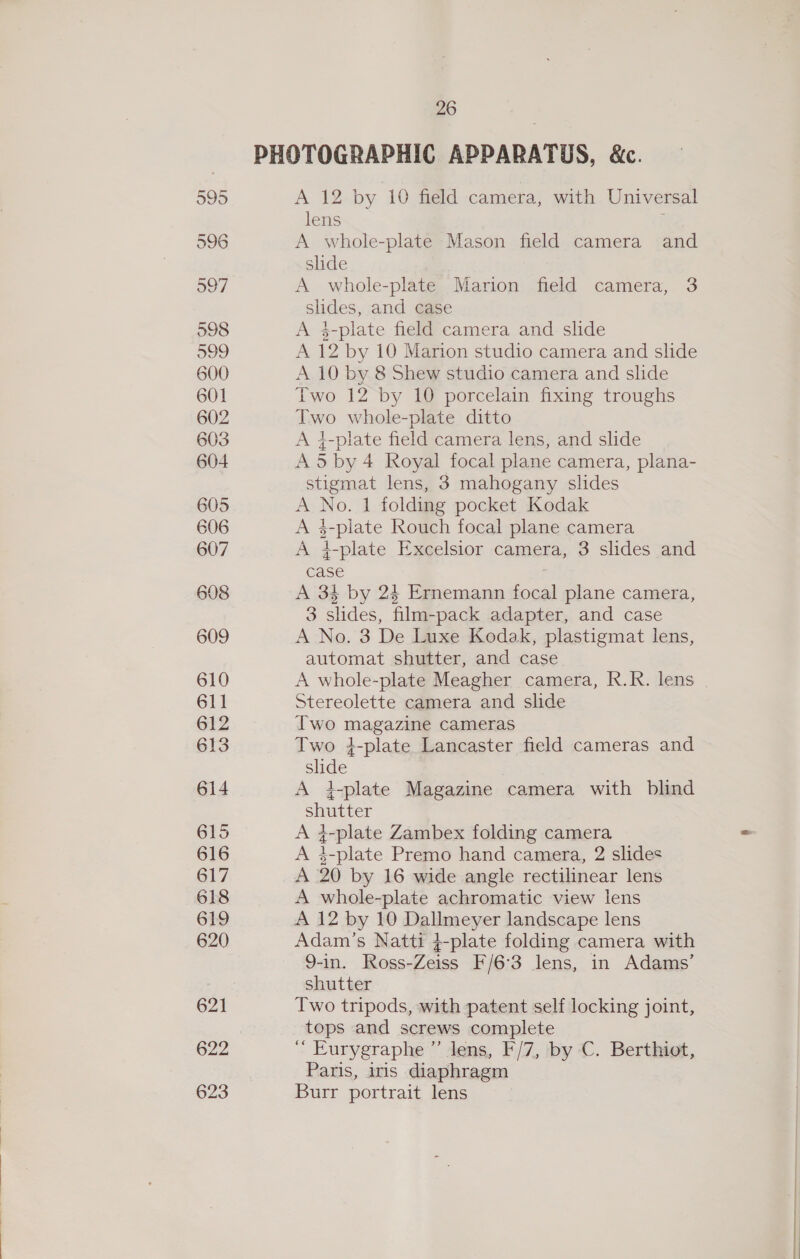 PHOTOGRAPHIC APPARATUS, &amp;c. 595 A 12 by 10 field camera, with Universal lens ; 596 A whole-plate Mason field camera and slide 597 A whole-plate Marion field camera, 3 slides, and case 598 A $-plate field camera and slide 599 A 12 by 10 Marion studio camera and slide 600 A 10 by 8 Shew studio camera and slide 601 Two 12 by 10 porcelain fixing troughs 602 Two whole-plate ditto 603 A 4-plate field camera lens, and slide 604 A5by 4 Royal focal plane camera, plana- stigmat lens, 3 mahogany slides 605 A No. 1 folding pocket Kodak 606 A 4-piate Rouch focal plane camera 607 A }-plate Excelsior camera, 3 slides and case ; 608 A 34 by 24 Ernemann focal plane camera, 3 slides, film-pack adapter, and case 609 A No. 3 De Luxe Kodak, plastigmat lens, automat shutter, and case 610 A whole-plate Meagher camera, R.R. lens 611 Stereolette camera and slide 612 Two magazine cameras 613 Two 4-plate Lancaster field cameras and slide 614 A t-plate Magazine camera with blind shutter 615 A 4-plate Zambex folding camera 616 A 3-plate Premo hand camera, 2 slides 617 A 20 by 16 wide angle rectilinear lens 618 A whole-plate achromatic view lens 619 A 12 by 10 Dallmeyer landscape lens 620 Adam ’s Natti 4-plate folding camera with 9-in. Ross-Zeiss F/6°3 lens, in Adams’ shutter 621 Two tripods, with patent self locking joint, tops and screws complete 622 ‘’ Eurygraphe ”’ lens, F/7, by C. Berthiot, Paris, ins diaphragm 623 Burr portrait lens