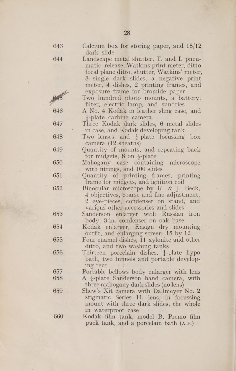 643 644 646 647 648 649 650 651 652 653 654 655 656 657 658 659 660 28 Calcium box for storing paper, and 15/12 dark slide Landscape metal shutter, T. and I. pneu- matic release, Watkins print meter, ditto focal plane ditto, shutter, Watkins’ meter, 3 single dark slides, a negative print meter, 4 dishes, 2 printing frames, and exposure frame for bromide paper Two hundred photo mounts, a battery, filter, electric lamp, and sundries A No. 4 Kodak in leather sling case, and +-plate carbine camera Three Kodak dark slides, 6 metal slides in case, and Kodak developing tank Two lenses, and 4{-plate focussing box camera (12 sheaths) Quantity of mounts, and repeating back for midgets, 8 on $-plate Mahogany case containing microscope with fittings, and 100 slides Quantity of printing frames, printing frame for midgets, and ignition coil Binocular microscope by R. &amp; J. Beck, 4 objectives, coarse and fine adjustment, 2 eye-pieces, condenser on stand, and various other accessories and slides Sanderson enlarger with Russian iron body, 3-in. condenser on oak base Kodak enlarger, Ensign dry mounting outfit, and enlarging screen, 15 by 12 Four enamel dishes, 11 xylonite and other ditto, and two washing tanks Thirteen porcelain dishes, }-plate hypo bath, two funnels and portable develop- ing tent Portable bellows body enlarger with lens A }-plate Sanderson hand camera, with three mahogany dark slides (no lens) Shew’s Xit camera with Dallmeyer No. 2 stigmatic Series II. lens, in focussing mount with three dark slides, the whole in waterproof case | Kodak film tank, model B, Premo film pack tank, and a porcelain bath (A.F.)