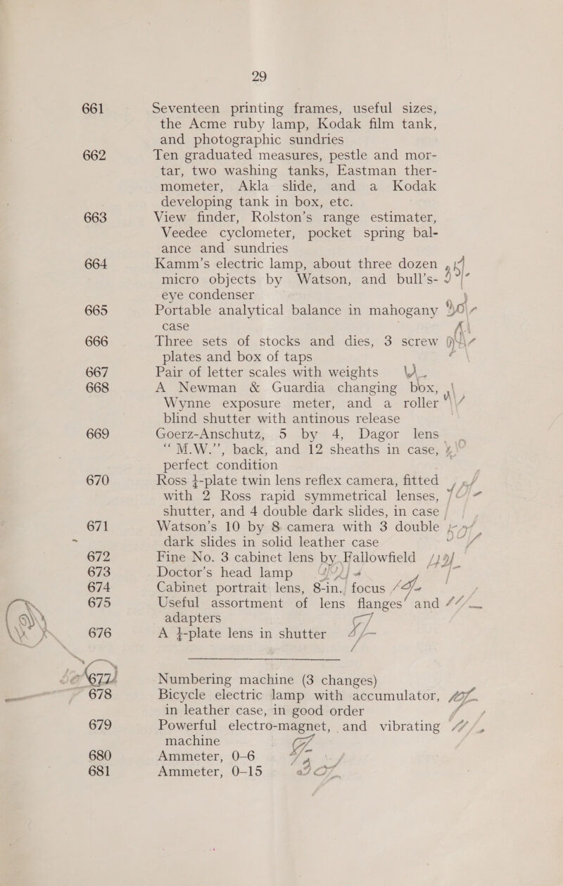\ .é\ a anal 661 662 663 664 665 666 667 668 669 670 671 672 673 674 675 676 679 680 681 29 Seventeen printing frames, useful sizes, the Acme ruby lamp, Kodak film tank, and photographic sundries Ten graduated measures, pestle and mor- tar, two washing tanks, Eastman ther- mometer, Akla slide, and a Kodak developing tank in box, etc. View finder, Rolston’s range estimater, Veedee cyclometer, pocket spring bal- ance and sundries Kamm’s electric lamp, about three dozen micro objects by Watson, and bull’s- eye condenser Case plates and box of taps 5 Pair of letter scales with weights \A. A Newman &amp; Guardia changing i Wynne exposure meter, and a roller blind shutter with antinous release Goerz-Anschutz, 5 by 4, Dagor lens “M.W.”, back, and 12 sheaths in case, perfect condition Ross 4-plate twin lens reflex camera, fitted NO dark slides in solid leather case Doctor’s head lamp 4 Cabinet portrait lens, 8-in. rs Za I — on A +-plate lens in shutter 4/- Numbering machine (3 changes) in leather case, in good order machine of, Ammeter, 0-6 Fe iy Ammeter, 0-15 ad 7.