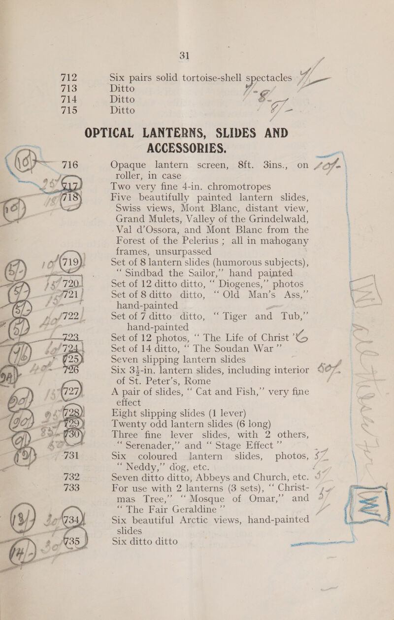 712 Six pairs solid tortoise-shell spectacles 7 713 Ditto Ww. a 714 Ditto | Gn 715 Ditto ; ve OPTICAL LANTERNS, SLIDES AND ACCESSORIES. m Opaque lantern. screen, 8ft. 3ins., on 4Of- roller, in case Two very fine 4-in. chromotropes Five beautifully painted lantern slides, Swiss views, Mont Blanc, distant view, Grand Mulets, Valley of the Grindelwald, -Val d’Ossora, and Mont Blanc from the Forest of the Pelerius ; all in mahogany frames, unsurpassed Set of 8 lantern slides (humorous subjects), “Sindbad the Sailor,’ hand painted Set of 12 ditto ditto, ‘‘ Diogenes,” photos ‘es Set of 8 ditto ditto, “‘ Old Man’s Ass,” ‘a hand-painted - Sev ol 7-aittes ditto,” liger.and, Tub,.. hand-painted sector IZ photoes, ° Ihe life of Christ Set of 14 ditto, ‘“ The Soudan War ”’ Seven slipping lantern slides ‘ Six 33-in. lantern slides, including interior Je of St. Peter’s, Rome . A pair of slides, “ Cat and Fish,”’ very fine effect Eight slipping slides (1 lever) Twenty odd lantern slides (6 long) Three fine lever slides, with 2 others, = eetenader, “and: Stage Eitect ~ \ Six coloured lantern slides, photos, 5” \ | a Neddy,”’ dog,. etc: ‘ok: Seven ditto ditto, Abbeys and Church, etc. © For use with 2 lanterns (3 sets), “‘ Christ- mas Tree,’ ‘Mosque of Omar,’ and “The Fair Geraldine ”’ F Six beautiful Arctic views, hand-painted slides ‘ Six ditto ditto senate secret  