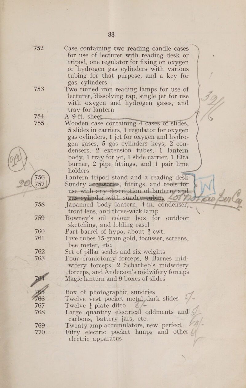  769 770 33 Case containing two reading candle cases. for use of lecturer with reading desk or tripod, one regulator for fixing on oxygen or hydrogen gas cylinders with various. tubing for that purpose, and a key for gas cylinders Two tinned iron reading lamps for use of lecturer, dissolving tap, single jet for use with oxygen and hydrogen gases, and tray for lantern AN 9-ft.- sheets. Wooden case containing Fcases of slides, 5 slides in carriers, | regulator for oxygen gas cylinders, 1 jet for oxygen and hydro- gen gases, 5 gas cylinders keys, 2 con- densers, 2 extension tubes, 1 lantern body, 1 ae for jet, 1 slide carrier, 1 Elta burner, 2 pipe fittings, and 1 pair lime holders Sundry   front lens, and three- wick lamp Rowney’s oil colour box for outdoor sketching, and folding easel Part barrel of hypo, about 3-cwt. Five tubes 15-grain gold, focuser, screens,, bee meter, etc. set of pillar scales and six weights Four: craniotomy forceps, 8 Barnes mid- wifery forceps, 2 Scharlieb’s midwifery forceps, and Anderson’s midwifery forceps Magic lantern and 9 boxes of slides Box of photographic sundries Twelve vest pocket metal,dark slides Twelve }-plate ditto %/ Large quantity electrical oddments and / carbons, battery jars, etc. Twenty amp accumulators, new, perfect Fifty electric pocket lamps and other / electric apparatus 4    