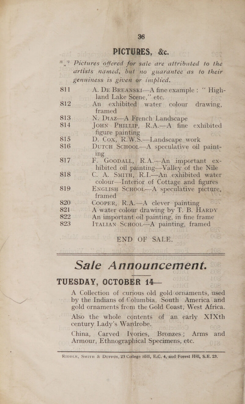 96 PICTURES, &amp;c. 811 812 813 814 815 816 817 818 819 820 82] 822 823 artists named, but no guarantee as to their genuiness is given or implied. A. DE BREANSKI—A fine example : “ High- land Lake Scene,’’ etc. An exhibited water colour drawing, framed N. D1az—A French’ Landscape JoHN Puirrirp, R.A.—A fine exhibited figure painting D. Cox, R.W.S.—Landscape work DutcH ScHool—A speculative oil paint- ing F. Goopatt, R.A:—An important ex- hibited oil painting—Valley of the Nile C. A. Smiru, R.I.—An exhibited water colour—TInterior of Cottage and figures ENGLISH SCHOOL——A speculative picture, framed CooPEeR, R.A.—A clever painting A water colour drawing by T. B. HARDY An important oil painting, in fine frame ITALIAN ScHOOL—A painting, framed END OF SALE. Sale Announcement. A Collection of curious old gold:ornaments, used by the Indians of Columbia, South America and gold ornaments from the Gold Coast, West Africa. Also the whole contents of an early XIXth century Lady’s Wardrobe. China, Carved Ivories, Bronzes; Arms and Armour, Ethnographical Specimens, etc. Blagg Si lira!