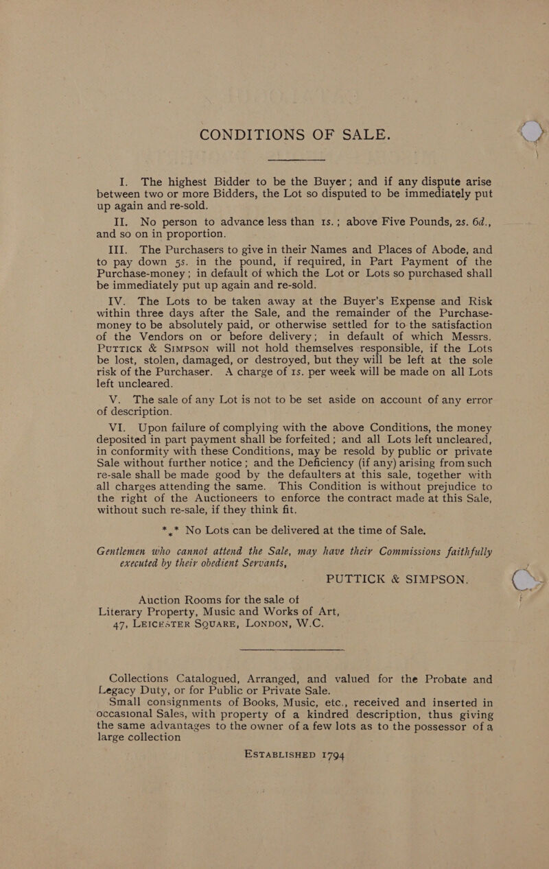 CONDITIONS OF SALE.  I. The highest Bidder to be the Buyer; and if any dispute arise between two or more Bidders, the Lot so disputed to be immediately put up again and re-sold. II, No person to advance less than 1s.; above Five Pounds, 2s. 6d., and so on in proportion. III. The Purchasers to give in their Names and Places of Abode, and to pay down 5s. in the pound, if required, in Part Payment of the Purchase-money ; in default of which the Lot or Lots so purchased shall be immediately put up again and re-sold. IV. The Lots to be taken away at the Buyer’s Expense and Risk within three days after the Sale, and the remainder of the Purchase- money to be absolutely paid, or otherwise settled for to the satisfaction of the Vendors on or before delivery; in default of which Messrs. Puttick &amp; Simpson will not hold themselves responsible, if the Lots be lost, stolen, damaged, or destroyed, but they will be left at the sole risk of the Purchaser. A charge of 1s. per week will be made on all Lots left uncleared. V. The sale of any Lot is not to be set aside on account of any error of description. VI. Upon failure of complying with the above Conditions, the money deposited in part payment shall be forfeited; and all Lots left uncleared, in conformity with these Conditions, may be resold by public or private Sale without further notice; and the Deficiency (if any) arising from such re-sale shall be made good by the defaulters at this sale, together with all charges attending the same. This Condition is without prejudice to the right of the Auctioneers to enforce the contract made at this Sale, without such re-sale, if they think fit. * * No Lots can be delivered at the time of Sale. Gentlemen who cannot attend the Sale, may have theiy Commissions faithfully executed by their obedient Servants, PUTTICK &amp; SIMPSON. Auction Rooms for the sale of Literary Property, Music and Works of Art, 47, LEICESTER SQUARE, Lonpon, W.C. Collections Catalogued, Arranged, and valued for the Probate and Legacy Duty, or for Public or Private Sale. Small consignments of Books, Music, etc., received and inserted in occasional Sales, with property of a kindred description, thus giving the same advantages to the owner of a few lots as to the possessor of a large collection ESTABLISHED 1794