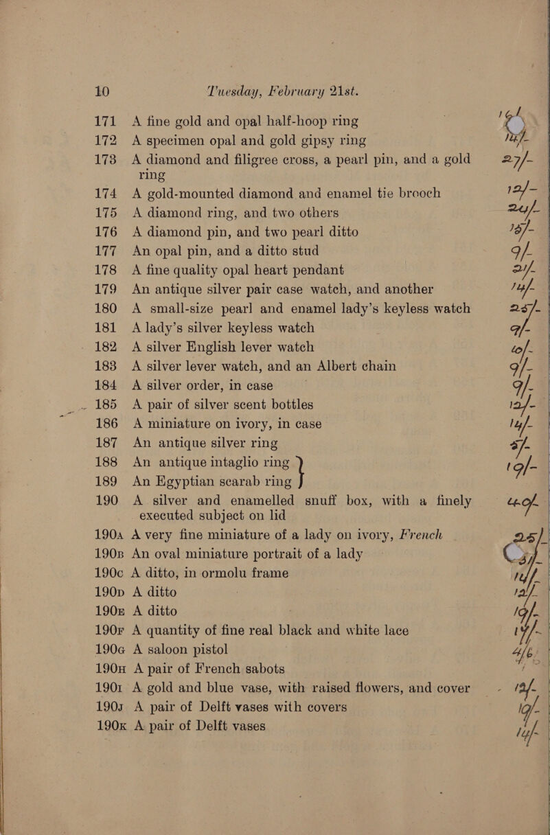 171 172 1738 174 175 176 177 178 179 180 181 182 183 184 186 187 188 189 190 A fine gold and opal half-hoop ring A specimen opal and gold gipsy ring A diamond and filigree cross, a pearl pin, and a gold ring A gold-mounted diamond and enamel tie breoch A diamond ring, and two others A diamond pin, and two pearl ditto An opal pin, and a ditto stud A fine quality opal heart pendant An antique silver pair case watch, and another A small-size pearl and enamel lady’s keyless watch A lady’s silver keyless watch A silver English lever watch A silver lever watch, and an Albert chain A silver order, in case A pair of silver scent bottles A miniature on ivory, in case An antique silver ring © An antique intaglio ring An Egyptian scarab a A silver and enamelled snuff box, with a finely executed subject on lid          