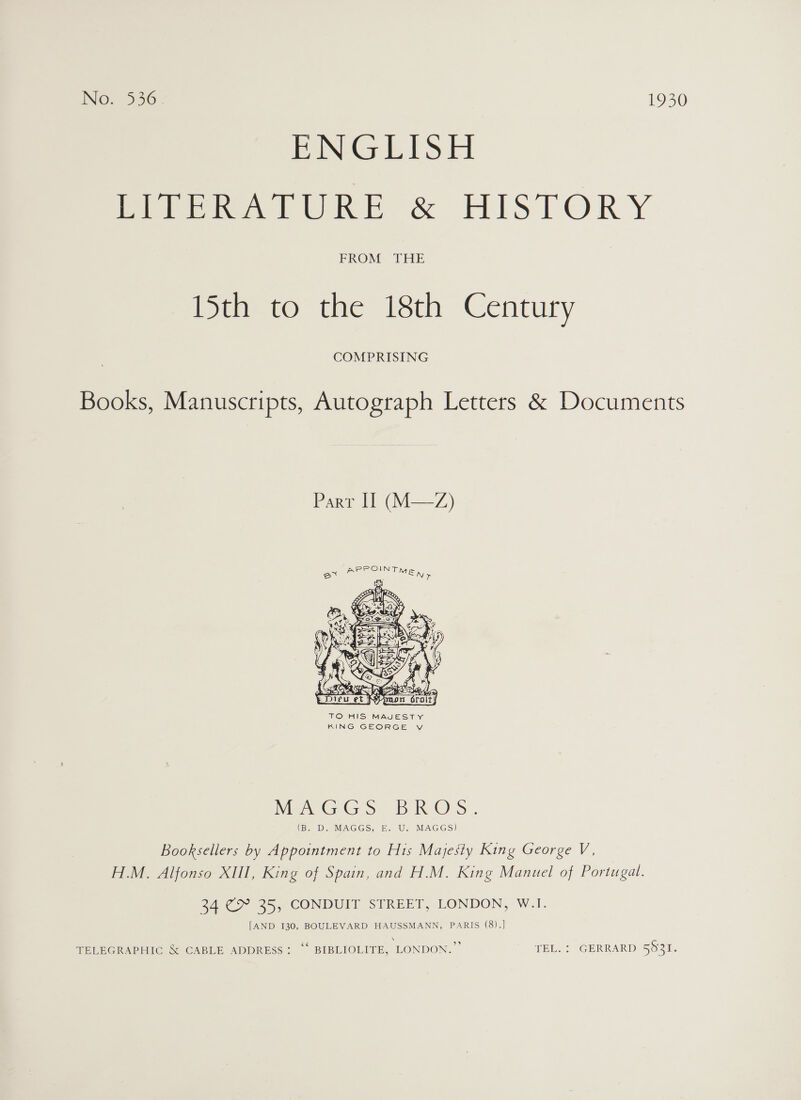 ENGLISH meer ruURE &amp; HISTORY FROM THE Diaato the isch Century COMPRISING Books, Manuscripts, Autograph Letters &amp; Documents Parr Il (M—Z)  TO HIS MAJESTY KING GEORGE VY Mere G ob kh Ors., (B. D. MAGGS, E. U. MAGGS) Booksellers by Appointment to His Majesty King George V, H.M. Alfonso XIII, King of Spain, and H.M. King Manuel of Portugal. 34 C&amp; 35, CONDUIT STREET, LONDON, W.1. [AND 130, BOULEVARD HAUSSMANN, PARIS (8).] TELEGRAPHIC &amp; CABLE ADDRESS: “‘ BIBLIOLITE, LONDON.” TEL. : GERRARD 5531.