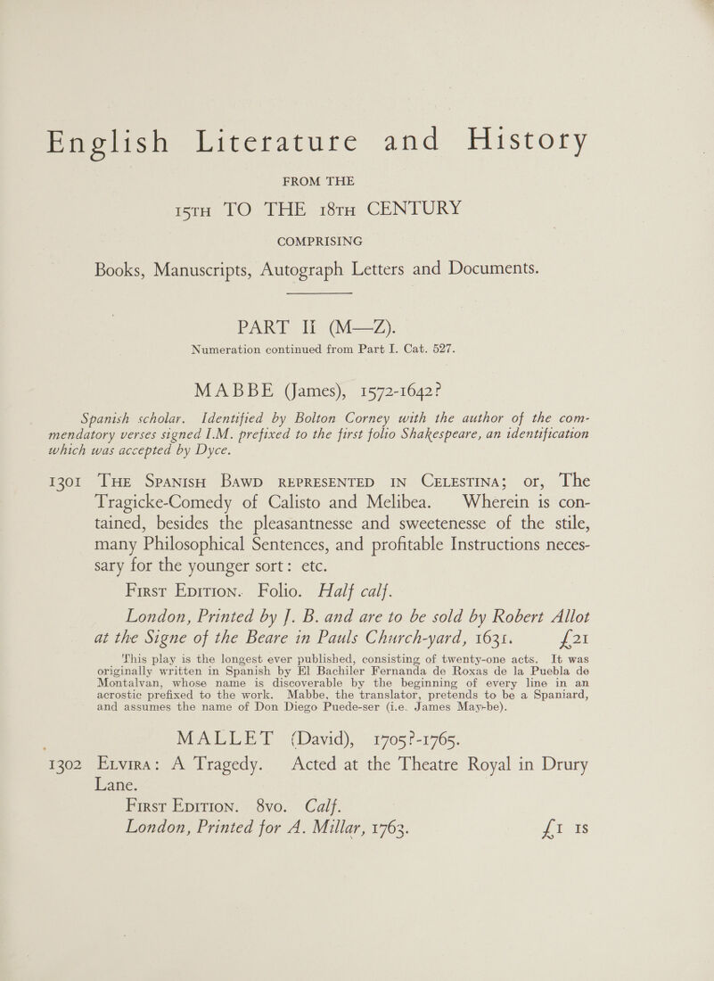Pooch kiterature and History FROM THE iro TO THE 18rH CENTURY COMPRISING Books, Manuscripts, Autograph Letters and Documents. PART If (M—2Z). Numeration continued from Part I. Cat. 527. MABBE (James), 1572-1642? Spanish scholar. Identified by Bolton Corney with the author of the com- mendatory verses signed I.M. prefixed to the first folio Shakespeare, an identification which was accepted by Dyce. 1301 THE Spanish BawD REPRESENTED IN CELESTINA; or, The Tragicke-Comedy of Calisto and Melibea. | Wherein is con- tained, besides the pleasantnesse and sweetenesse of the stile, many Philosophical Sentences, and profitable Instructions neces- sary for the younger sort: etc. First Epition. Folio. Half calf. London, Printed by J. B. and are to be sold by Robert Allot at the Signe of the Beare in Pauls Church-yard, 1635. pat This play is the longest ever published, consisting of twenty-one acts. It was originally written in Spanish by El Bachiler Fernanda de Roxas de la Puebla de Montalvan, whose name is discoverable by the beginning of every line in an acrostic prefixed to the work. Mabbe, the translator, pretends to be a Spaniard, and assumes the name of Don Diego Puede-ser (i.e. James May+-be). MALLET (David), 1705?-1765. 1302 Exvira: A Tragedy. Acted at the Theatre Royal in Drury Lane. First Epition. 8vo. Calf. London, Printed for A. Millar, 1763. £1 Is