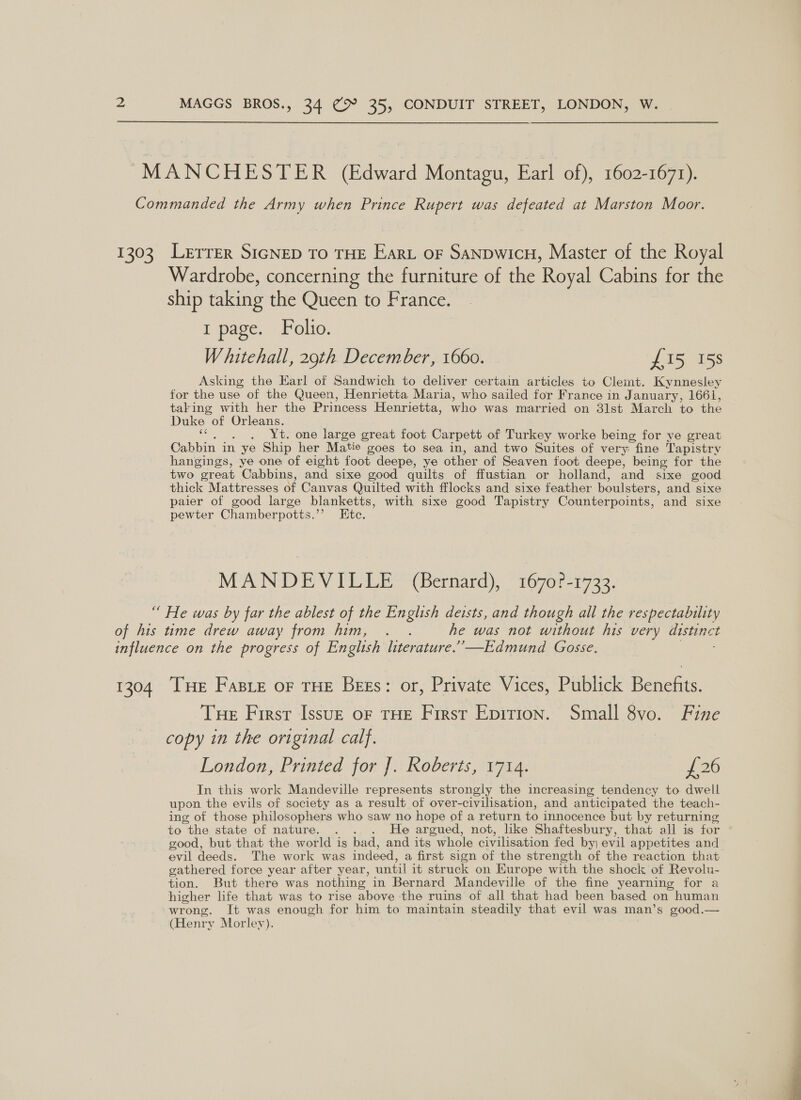 “MANCHESTER (Edward Montagu, Earl of), 1602-1671). Commanded the Army when Prince Rupert was defeated at Marston Moor. 1303 Lerrer SIGNED To THE Eart oF SanpwicH, Master of the Royal Wardrobe, concerning the furniture of the Royal Cabins for the ship taking the Queen to France. E page. Folio. Whitehall, 29th December, 1660. £15 158 Asking the Earl of Sandwich to deliver certain articles to Clemt. Kynnesley for the use of the Queen, Henrietta Maria, who sailed for France in January, 1661, taking with her the Princess Henrietta, who was married on 3lst March to the Duke of Orleans. . Yt. one large great foot Carpett of Turkey worke being for ye great Cabbin in | ye Ship her Matie goes to sea in, and two Suites of very fine Tapistry hangings, ye one of eight foot deepe, ye other of Seaven foot deepe, being for the two great Cabbins, and sixe good quilts of ffustian or holland, and sixe good thick Mattresses of Canvas Quilted with fflocks and sixe feather boulsters, and sixe paier of good large blanketts, with sixe good Tapistry Counterpoints, - and sixe pewter Chamberpotts.’’ Ete. MAN DEY PELE“ &lt;Bernard), “1670? 732. “ He was by far the ablest of the English deists, and though all the respectability of his time drew away from him, . . he was not without his very distinct influence on the progress of English literature.”’—Edmund Gosse. 1304 THe Fase or THE Bess: or, Private Vices, Publick Benefits. Tue First IssuE oF THE First Epition. Small 8vo. Fine copy in the original calf. London, Printed for ]. Roberts, 1714. {26 In this work Mandeville represents strongly the increasing tendency to dwell upon the evils of society as a result of over-civilisation, and anticipated the teach- ing of those philosophers who saw no hope of a return to innocence but by returning to the state of nature. . . . He argued, not, like Shaftesbury, that all is for good, but that the world is bad, and its whole civilisation fed by) evil appetites and evil deeds. The work was indeed, a first sign of the strength of the reaction that gathered force year after year, until it struck on Europe with the shock of Revolu- tion. But there was nothing in Bernard Mandeville of the fine yearning for a higher life that was to rise above the ruins of all that had been based on human wrong. It was enough for him to maintain steadily that evil was man’s good.— (Henry Morley). 