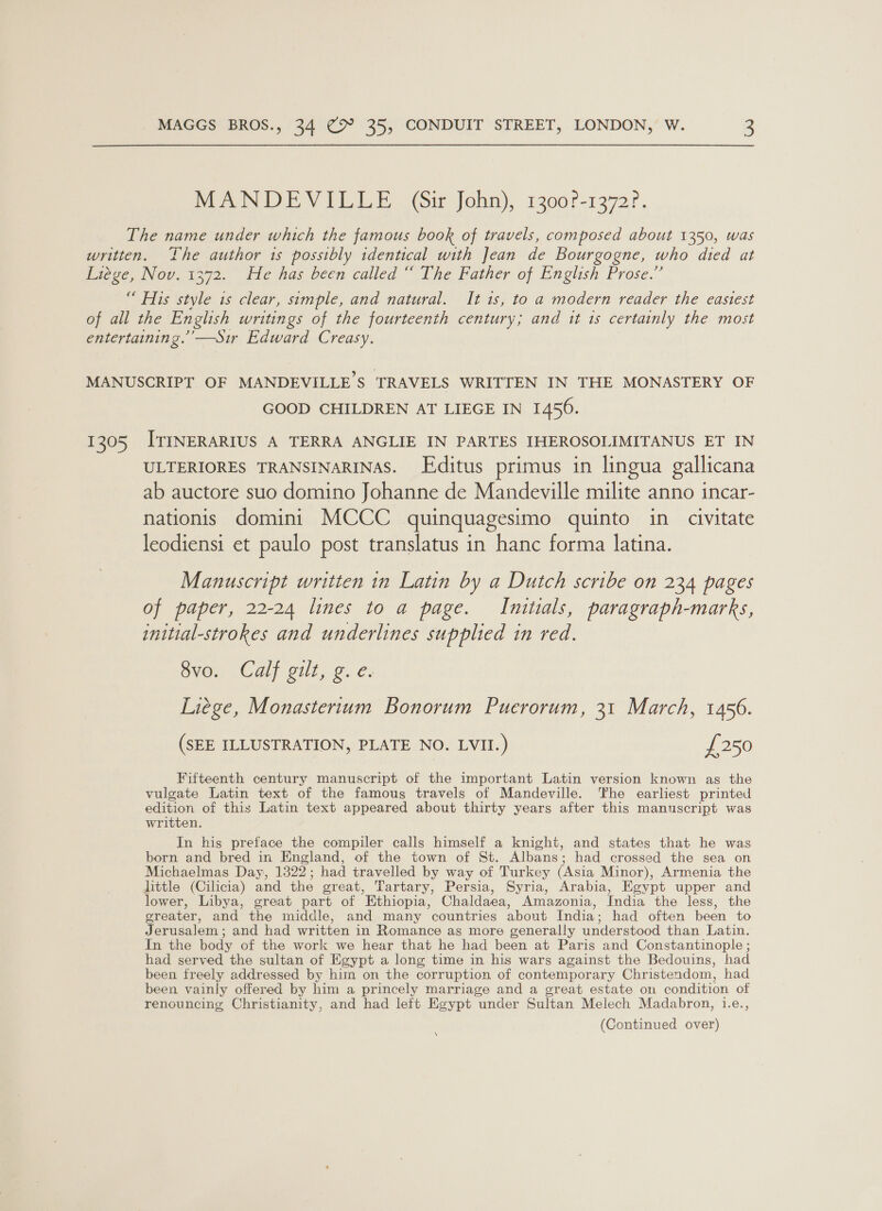 MaN DEVILLE Ge John), 1300?-1372?. The name under which the famous book of travels, composed about 1350, was written. The author 1s possibly identical with Jean de Bourgogne, who died at Wicke, NOV. 1372. Fle has been called ~ The Father of English Prose.’ “ His style is clear, simple, and natural. It 1s, to a modern reader the easiest of all the English writings of the fourteenth century; and tt 1s certainly the most entertaining.’’—Sir Edward Creasy. MANUSCRIPT OF MANDEVILLE’S TRAVELS WRITTEN IN THE MONASTERY OF GOOD CHILDREN AT LIEGE IN 1456. 1305 ITINERARIUS A TERRA ANGLIE IN PARTES IHEROSOLIMITANUS ET IN ULTERIORES TRANSINARINAS. Editus primus in lingua gallicana ab auctore suo domino Johanne de Mandeville milite anno incar- nationis domini MCCC quinquagesimo quinto in civitate leodiensi et paulo post translatus in hanc forma latina. Manuscript written in Latin by a Dutch scribe on 234 pages of paper, 22-24 lines to a page. Initials, paragraph-marks, initial-strokes and underlines supplied in red. OVOn (Calf Sill) 2. &amp;: Liege, Monasterium Bonorum Puerorum, 31 March, 1456. (SEE ILLUSTRATION, PLATE NO. LVII.) £250 Fifteenth century manuscript of the important Latin version known as the vulgate Latin text of the famous travels of Mandeville. The earliest printed edition of this Latin text appeared about thirty years after this manuscript was written. In his preface the compiler calls himself a knight, and states that he was born and bred in England, of the town of St. Albans; had crossed the sea on Michaelmas Day, 1322; had travelled by way of Turkey (Asia Minor), Armenia the little (Cilicia) and the great, Tartary, Persia, Syria, Arabia, Egypt upper and lower, Libya, great part of Ethiopia, Chaldaea, Amazonia, India the less, the greater, and the middle, and many countries about India; had often been to Jerusalem; and had written in Romance as more generally understood than Latin. In the body of the work we hear that he had been at Paris and Constantinople ; had served the sultan of Egypt a long time in his wars against the Bedouins, had been freely addressed by him on the corruption of contemporary Christendom, had been vainly offered by him a princely marriage and a great estate on condition of renouncing Christianity, and had left Egypt under Sultan Melech Madabron, i.e., (Continued over) \
