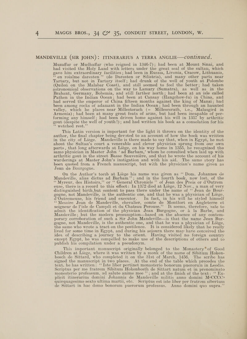 Muzaffar or Mudhaffar (who reigned in 1346-7); had been at Mount Sinai, and had visited the Holy Land with letters under the great seal of the sultan, which gave him extraordinary facilities; had been in Russia, Livonia, Cracow, Lithuania, ‘“‘en rolalme daresten ’’ (de Daresten or Silistria), and many other parts near Tartary, but not in Tartary itself; had drunk of the well of youth at Polombe (Quilon on the Malabar Coast), and still seemed to feel the better; had taken astronomical observations on the way to Lamary (Sumatra), as well as in the Brabant, Germany, Bohemia, and still farther north; had been at an isle called Pathen in the Indian Ocean; had been at Cansay (Hangchow-fu) in China, and had served the emperor of China fifteen months against the king of Manzi; had been among rocks of adamant in the Indian Ocean; had been through an haunted valley, which he places near Millestorach (= Mullescorath, i.e., Malasgird in Armenia); had been at many great feats of arms, but had been incapable of per- forming any himself; had been driven home against his will in 1357 by arthritic gout (despite the well of youth!); and had written his book as a consolation for his ‘¢ wetched rest.’’ This Latin version is important for the light it throws on the identity of the author, the final chapter being devoted to an account of how the book was written in the city of Liege. Mandeville is there made to say that, when in Egypt, he met about the Sultan’s court a venerable and clever physician sprung from our own parts , that long afterwards at Liege, on his way home in 1355, he recognized the same physician in Master John ‘ad Barbam,’ whom he consulted when laid up with arthritic gout in the street Basse Sauveniére, and that he wrote the account of his warderings at Master John’s instigation and with his aid. The-same story has been quoted froni a French manuscript, but with the physician’s name given as Jean de Bourgogne. On the Author’s tomb at Liege his name was given as ‘‘ Dom. Johannes de Mandeville, alias dictus ad Barbam’’; and in the fourth book, now lost, of the ‘¢Myreur, des Histoirs,’’ or ‘‘ General Chronicle ’’ of Jean des Preis or d’Outrem euse, there is a record to this effect: In 1372 died at Liége, 12 Nov., a man of very distinguished birth,but content to pass there under the name of ‘‘ Jean de Bour- gogne, not Mandeville, is the authentic one, and that he was a physician of Liege, d’Outremeuse, his friend and executor. In fact, in his will he styled himself ‘‘Messire Jean de Mandeville, chevalier, comte de Montfort en Angleterre et seigneur de isle de Campdi et du Chateau Perouse.’’ It seems, therefore, safe to admit the identification of the physician Jean Burgogne, or a la Barbe, and Mandeville; but the modern presumption—based on the absence of any contem- porary corroboration of such a Sir John Mandeville—is that the name Jean Bur- gogne, not Mandeville, is the authentic one, and that he was a physician of Liége, the same who wrote a tract on the pestilence. It is considered hkely that he really lived for some time in Egypt, and during his sojourn there may have conceived the idea of describing a journey to the orient. Having visited no foreign country except Egypt, he was compelled to make use of the descriptions of others and to publish his compilation under a pseudonym. This important manuscript originally belonged to the Monastery*of Good Children at Liege, where it was written by a monk of the name of Sibitum Hoken- bosch de Sittard, who completed it on the 81st of March, 1456. ‘The scribe has signed the manuscript in two places. At the end of the table which precedes the text, he has written: ‘‘ Iste hber pertinet monasterio bonorum puerorum in Leodio. Scriptus per me fratrem Sibitum Hokenbosth de Sittart natum et in prenominato monesterio professum, ad salute anime mee ’’; and at the finish of the text: ‘ Ex- quinquagesimo sexto ultima martii, etc. Scriptus est iste liber per fratrem sibertum de Sittart in hac domo bonorum puerorum professus. Anno domini quo supra.’’