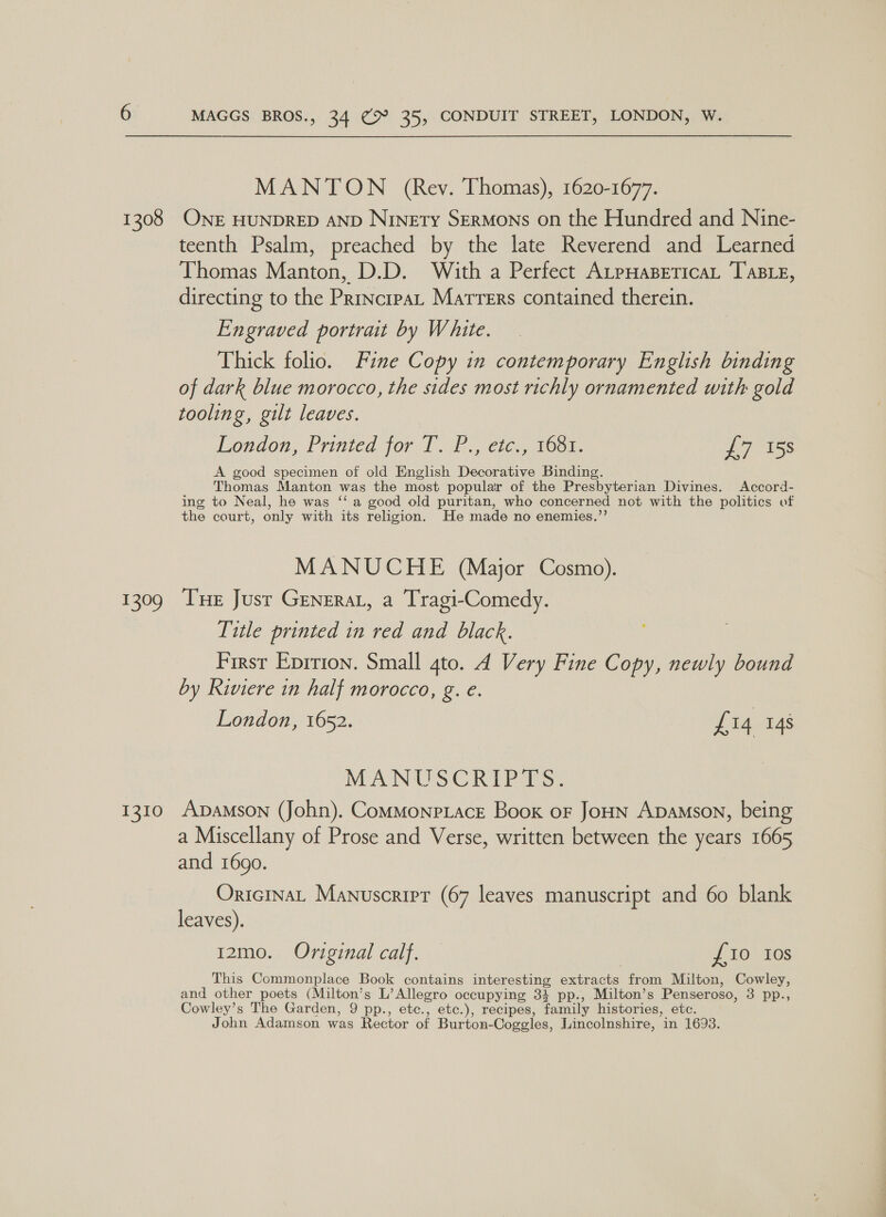 MANTON (Rev. Thomas), 1620-1677. 1308 ONE HUNDRED AND Ninety Sermons on the Hundred and Nine- teenth Psalm, preached by the late Reverend and Learned Thomas con D.D. With a Perfect AtpHasBeticaL TABLE, directing to the aaa Marrers contained therein. Engraved portrait by White. Thick folio. Fine Copy in contemporary English binding of dark blue morocco, the sides most richly ornamented with gold tooling, gilt leaves. London, Printed. jor). cic Moor: £7 158 A good specimen of old English Decorative Binding. Thomas Manton was the most popular of the Presbyterian Divines. Accord- ing to Neal, he was ‘‘a good old puritan, who concerned not with the politics of the court, only with its religion. He made no enemies.’’ MANUCHE (Major Cosmo). 1309 Tne Just Generat, a Tragi-Comedy. Title printed in red and black. First Eprrion. Small qto. 4 Very Fine Copy, newly bound by Riviere in half morocco, g. e. London, 1652. Li4 148 MANUSCRIPTS. 1310 ADAMSON (John). ComMonpLace Book or JoHN Apamson, being a Miscellany of Prose and Verse, written between the years 1665 and 1690. OricinaL Manuscript (67 leaves manuscript and 60 blank leaves). 12mo. Original calf. — £10 Ios This Commonplace Book contains interesting extracts from Milton, Cowley, and other poets (Milton’s L’ Allegro occupying 34 pp., Milton’s Penseroso, 3 pp., Cowley’s The Garden, 9 pp., etc., etc.), recipes, family histories, etc. John Adamson was Rector of Burton- Cogegles, Lincolnshire, in 1693.