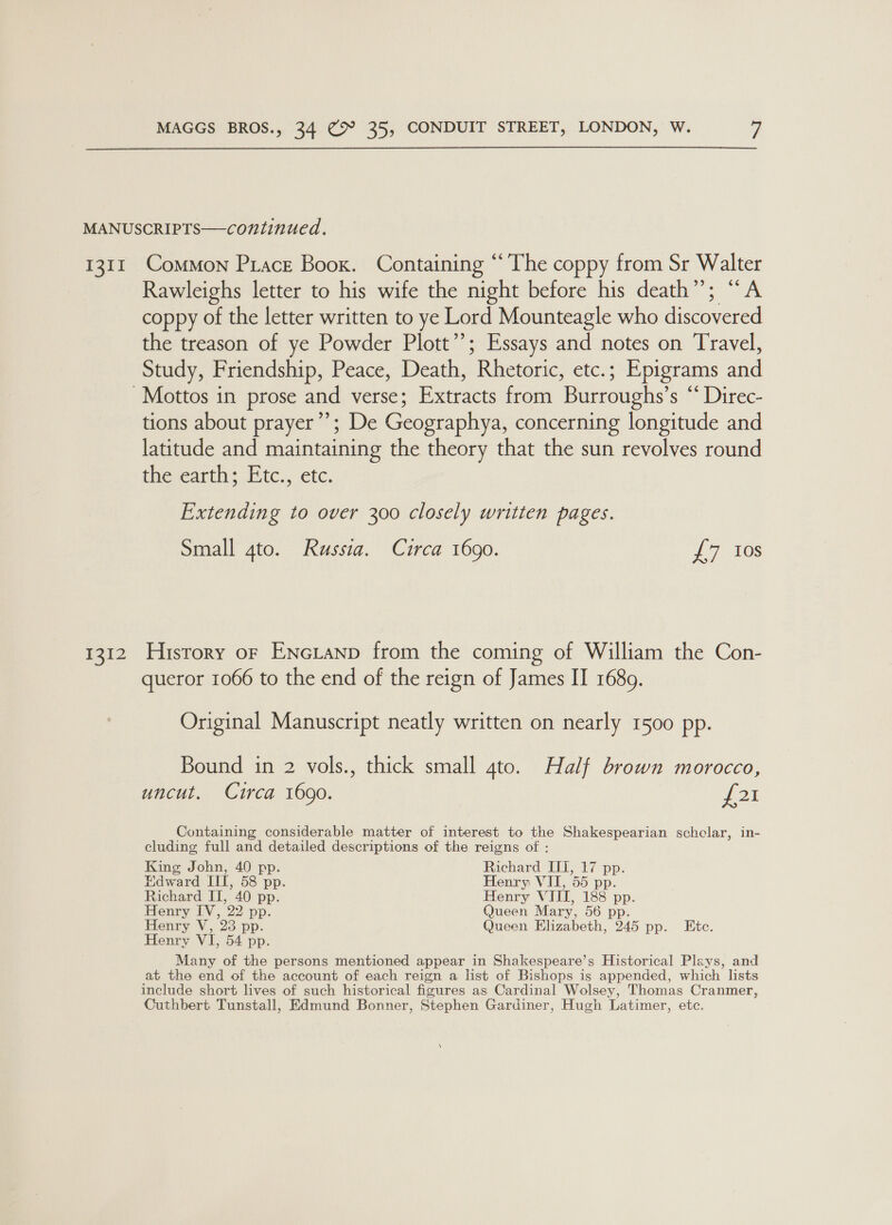  1311 F212 Common Prace Boox. Containing “The coppy from Sr Walter Rawleighs letter to his wife the night before his death”; “A coppy of the letter written to ye Lord Mounteagle who discovered the treason of ye Powder Plott’’; Essays and notes on Travel, Study, Friendship, Peace, Death, Rhetoric, etc.; Epigrams and tions about prayer”’; De Geographya, concerning longitude and latitude and maintaining the theory that the sun revolves round the earth: Etc... etc. Extending to over 300 closely written pages. Small 4to. Russia. Circa 1690. 17 108 History or Encianp from the coming of William the Con- queror 1066 to the end of the reign of James II 1689. Original Manuscript neatly written on nearly 1500 pp. Bound in 2 vols., thick small 4to. Half brown morocco, uncut. Circa 1690. 2k Containing considerable matter of interest to the Shakespearian schclar, in- cluding full and detailed descriptions of the reigns of : oe of aoe ee aes tL,” i? pp: 1dwar , 58 pp. enry VII, 55 pp. ake II, 40 pp. Ge We TIL, 188 pp. enry IV, 22 pp. ueen Mary, 56 p Henry V, 23 pp. Queen Elizabeth, PAS pp. Etc. Henry VI, 54 pp. Many of the persons mentioned appear in Shakespeare’s Historical Plays, and at the end of the account of each reign a list of Bishops is appended, which lists include short lives of such historical figures as Cardinal Wolsey, Thomas Cranmer, Cuthbert Tunstall, Edmund Bonner, Stephen Gardiner, Hugh Latimer, etc.