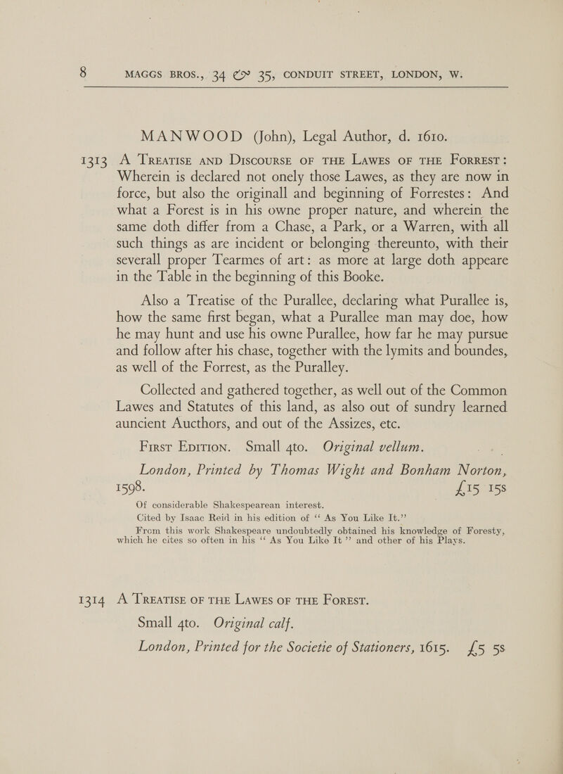 MANWOOD (John), Legal Author, d. 1610. Wherein is declared not onely those Lawes, as they are now in force, but also the originall and beginning of Forrestes: And what a Forest is in his owne proper nature, and wherein the same doth differ from a Chase, a Park, or a Warren, with all such things as are incident or belonging thereunto, with their severall proper Tearmes of art: as more at large doth appeare in the Table in the beginning of this Booke. Also a Treatise of the Purallee, declaring what Purallee is, how the same first began, what a Purallee man may doe, how he may hunt and use his owne Purallee, how far he may pursue and follow after his chase, together with the lymits and boundes, as well of the Forrest, as the Puralley. Collected and gathered together, as well out of the Common Lawes and Statutes of this land, as also out of sundry learned auncient Aucthors, and out of the Assizes, etc. First Eprrion. Small 4to. Original vellum. London, Printed by Thomas Wight and Bonham eae 1598. JT5 155 Of considerable Shakespearean interest. Cited by Isaac Reid in his edition of ‘‘ As You Like It.”’ From this work Shakespeare undoubtedly obtained his knowledge of Foresty, which he cites so often in his ‘‘ As You Like It ’”’ and other of his Plays. Small gto. Original calf. London, Printed for the Societie of Stationers, 1615. £5 58