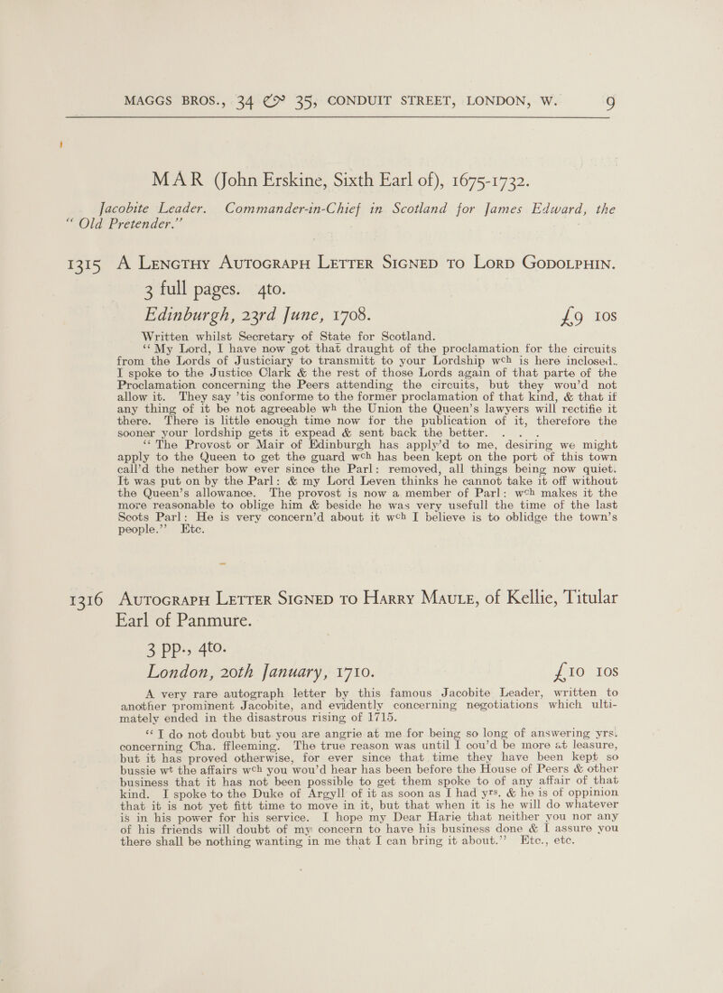 MAR (ohn Erskine, Sixth Earl of), 1675-1732. 1315 1216 A Lenoetuy AutTocrapH LETTER SIGNED To Lorp GopDoLpHIN. 3 full pages. to. Edinburgh, 23rd June, 1708. £9 10s Written whilst Secretary of State for Scotland. ‘¢My Lord, I have now got that draught of the proclamation for the circuits from the Lords of Justiciary to transmitt to your Lordship w¢} is here inclosed.. I spoke to the Justice Clark &amp; the rest of those Lords again of that parte of the Proclamation concerning the Peers attending the circuits, but they wou’d not allow it. They say ’tis conforme to the former proclamation of that kind, &amp; that if any thing of it be not agreeable wh the Union the Queen’s lawyers will rectifie it there. There is little enough time now for the publication of it, therefore the sooner your lordship gets it expead &amp; sent back the better. Res ‘‘The Provost or Mair of Edinburgh has apply’d to me, desiring we might apply to the Queen to get the guard wch has been kept on the port of this town call’d the nether bow ever since the Parl: removed, all things being now quiet. It was put on by the Parl: &amp; my Lord Leven thinks he cannot take it off without the Queen’s allowance. The provost is now a member of Parl: w¢bh makes it the more reasonable to oblige him &amp; beside he was very usefull the time of the last Scots Parl: He is very concern’d about it web I believe is to oblidge the town’s people.’ Ete. Avutocrary Lretrer SIGNED To Harry Maute, of Kellie, Titular Earl of Panmure. 3 PP, 4%- London, 20th January, 1710. {10 10s A very rare autograph letter by this famous Jacobite Leader, written to another prominent Jacobite, and evidently concerning negotiations which ulti- mately ended in the disastrous rising of 1715. ‘¢T do not doubt but you are angrie at me for being so long of answering yrs. concerning Cha. ffleeming. The true reason was until I cou’d be more at leasure, but it has proved otherwise, for ever since that time they have been kept so bussie wt the affairs wch you wou’d hear has been before the House of Peers &amp; other business that it has not been possible to get them spoke to of any affair of that kind. I spoke to the Duke of Argyll of it as soon as I had yrs. &amp; he is of oppinion that it is not yet fitt time to move in it, but that when it is he will do whatever is in his power for his service. I hope my Dear Harie that neither you nor any of his friends will doubt of my concern to have his business done &amp; I assure you there shall be nothing wanting in me that I can bring it about.’’ LEtc., etc.