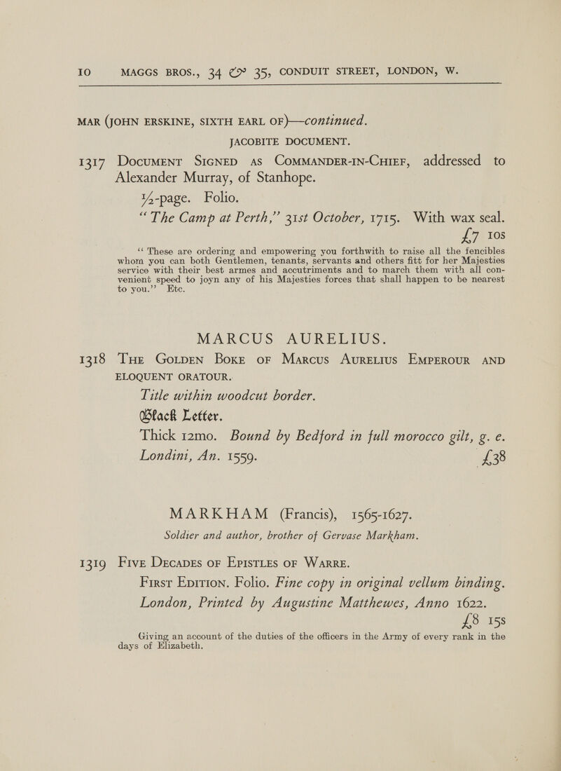  MAR (JOHN ERSKINE, SIXTH EARL OF }—continued. JACOBITE DOCUMENT. 1317, Document S1IGNED as COoMMANDER-IN-CutEF, addressed to Alexander Murray, of Stanhope. Pee ; 14-page. Folio. “The Camp at Perth,” 31st October, 1715. With wax seal. LTR TOS ‘These are ordering and empowering you forthwith to raise all the fencibles whom you can both Gentlemen, tenants, servants and others fitt for her Majesties service with their best armes and accutriments and to march them with all con- venient speed to joyn any of his Majesties forces that shall happen to be nearest to you.”’ Etc. MARCUS ADRELIGS. 1318 THe Goitpen Boxe oF Marcus Avuretius EMPEROUR AND ELOQUENT ORATOUR. Title within woodcut border. Black Letter. Thick 12mo. Bound by Bedford in full morocco gilt, g. e. Londini, An. 1559. of 38 MARKHAM (Francis), 1565-1627. Soldier and author, brother of Gervase Markham. 1319 Five Decapes or EpistLes oF WarreE. First Eprrion. Folio. Fine copy in original vellum binding. London, Printed by Augustine Matthewes, Anno 1622. £8 15s Giving an account of the duties of the officers in the Army of every rank in the days of Elizabeth.