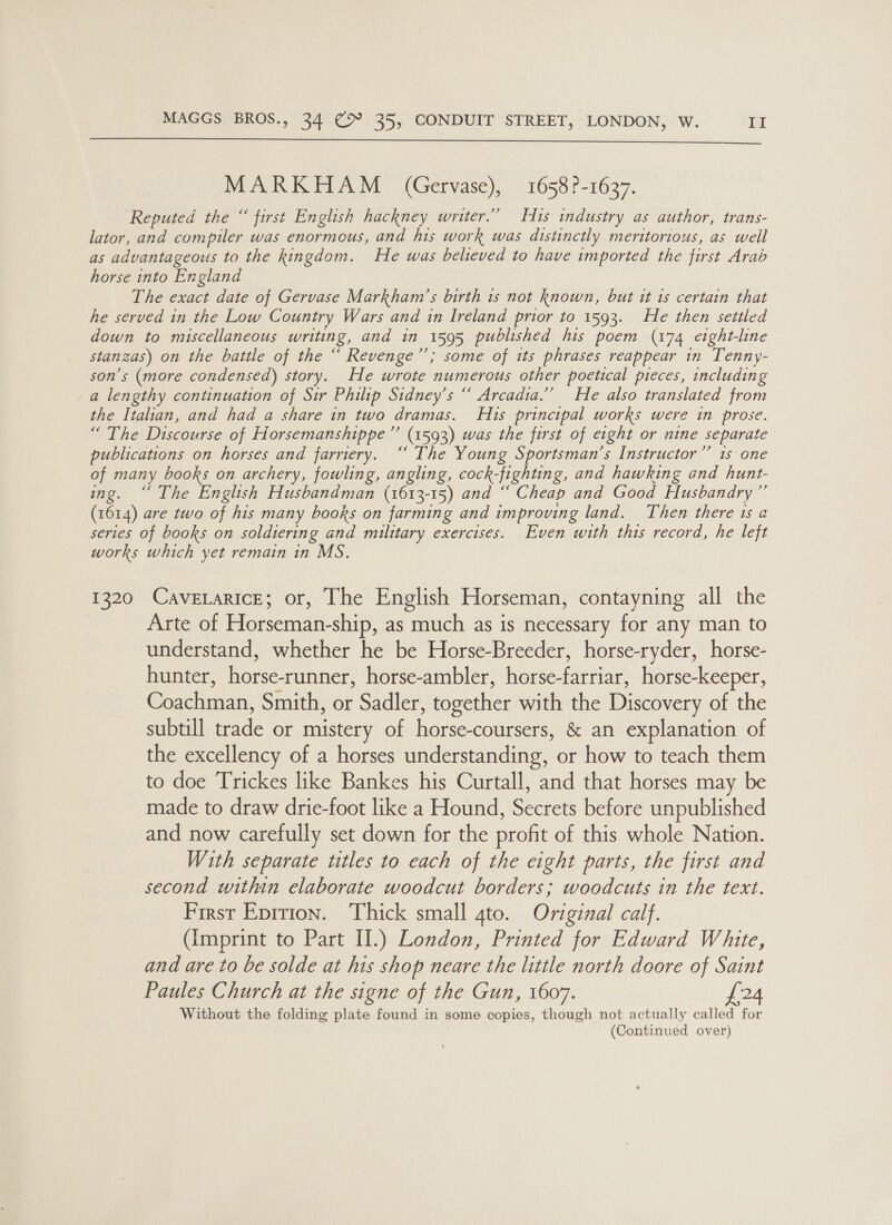  MARKHAM (Gervase), 1658?-1637. Reputed the “ first English hackney writer.’ Hts industry as author, trans- lator, and compiler was enormous, and his work was distinctly meritorious, as well as advantageous to the kingdom. He was believed to have imported the first Arab horse into England The exact date of Gervase Markham’s birth is not known, but it 1s certain that he served in the Low Country Wars and in Ireland prior to 1593. He then settled down to miscellaneous writing, and in 1595 published his poem (174 etght-line stanzas) on the battle of the “ Revenge”; some of its phrases reappear in Tenny- son’s (more condensed) story. He wrote numerous other poetical pieces, including a lengthy continuation of Sir Philip Stdney’s “ Arcadia.” He also translated from the Italian, and had a share in two dramas. H1s principal works were in prose. “ The Discourse of Horsemanshippe ”’ (1593) was the first of eight or nine separate publications on horses and farriery. “ The Young Sportsman’s Instructor’’ 1s one of many books on archery, fowling, angling, cock- fighting, and hawking and hunt- ing. a The English Husbandman (1613-15) and “ Cheap and Good Husbandry” (1614) are two of his many books on farming and improving land. Then there 1s a series of books on soldiering and military exercises. Even with this record, he left works which yet remain in MS. 1320 CavexariceE; or, The English Horseman, contayning all the Arte of Horseman-ship, as much as is necessary for any man to understand, whether he be Horse-Breeder, horse-ryder, horse- hunter, inne horse-ambler, hone ee horse- keeper, Goactnlay Smith, or Sadler, together with the Discovery of the subtill aide or mistery of ianpe eee &amp; an explanation of the excellency of a horses understanding, or how to teach them to doe Trickes like Bankes his Curtall, and that horses may be made to draw drie-foot like a Hound, Secrets before unpublished and now carefully set down for the profit of this whole Nation. With separate titles to each of the eight parts, the first and second within elaborate woodcut borders; woodcuts in the text. First Eprrion. Thick small 4to. Original calf. (Imprint to Part II.) London, Printed for Edward White, and are to be solde at his shop neare the little north doore of Saint Paules Church at the signe of the Gun, 1607. £24 Without the folding plate found in some copies, though not actually called for (Continued over)