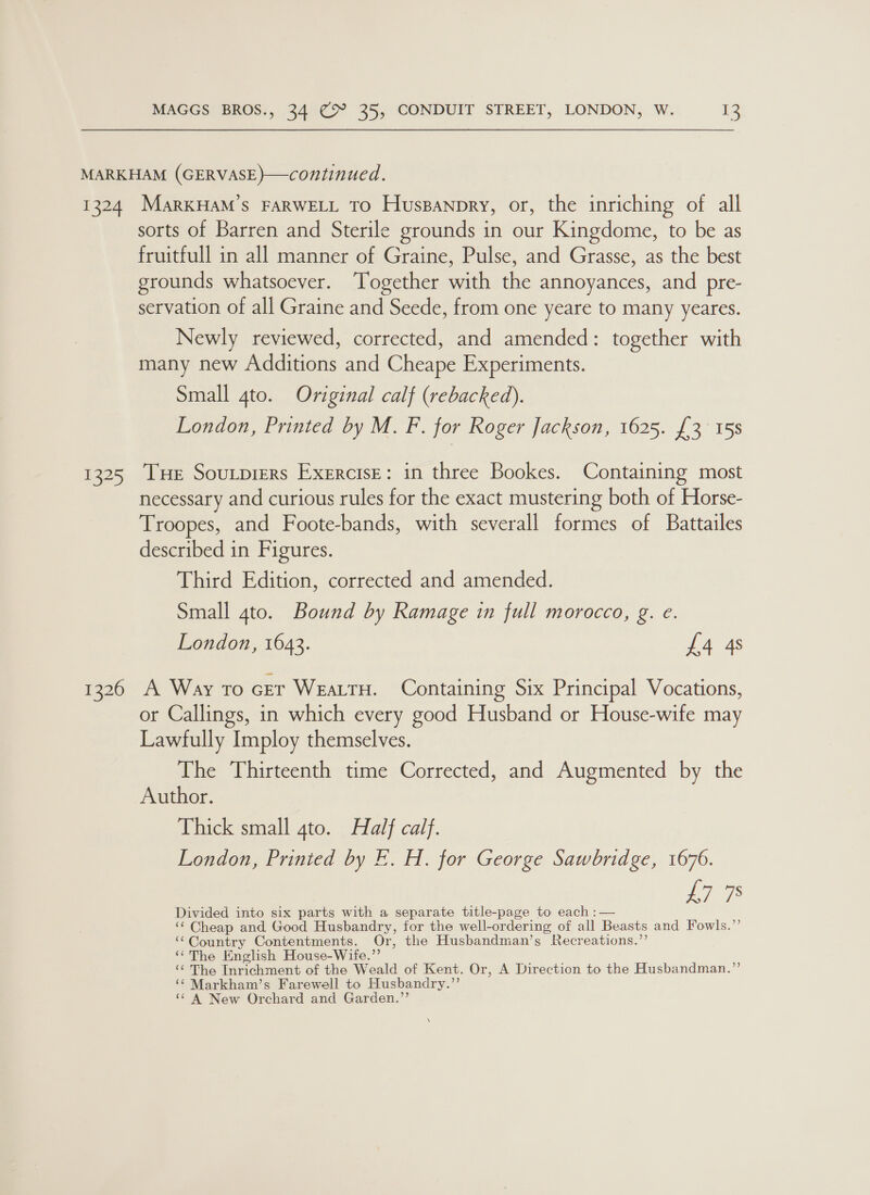 1324 os 1326 MarKHAM’S FARWELL TO Huspanpry, or, the inriching of all sorts of Barren and Sterile grounds in our Kingdome, to be as fruitfull in all manner of Graine, Pulse, and Grasse, as the best grounds whatsoever. ‘Together with the annoyances, and pre- servation of all Graine and Seede, from one yeare to many yeares. Newly reviewed, corrected, and amended: together with many new Additions and Cheape Experiments. Small 4to. Original calf (rebacked). London, Printed by M. F. for Roger Jackson, 1625. {3 15s Tue Soutprers Exercise: in three Bookes. Containing most necessary and curious rules for the exact mustering both of Horse- Troopes, and Foote-bands, with severall formes of Battailes described in Figures. Third Edition, corrected and amended. Small 4to. Bound by Ramage in full morocco, g. e. London, 1643. £4 4s A Way to cer WEALTH. Containing Six Principal Vocations, or Callings, in which every good Husband or House-wife may Lawfully Imploy themselves. The Thirteenth time Corrected, and Augmented by the Author. Thick small gto. Half calf. London, Prinied by E.. H. for George Sawbridge, 1676. £7 78 Divided into six parts with a separate title-page to each :— ‘¢ Cheap and Good Husbandry, for the well-ordering of all Beasts and Fowls.”’ ‘‘Country Contentments. Or, the Husbandman’s Recreations.”’ ‘¢The English House-Wife.”’ | ‘¢ The Inrichment of the Weald of Kent. Or, A Direction to the Husbandman.”’ ‘“¢ Markham’s Farewell to Husbandry.”’ ‘¢ A New Orchard and Garden.”’ \