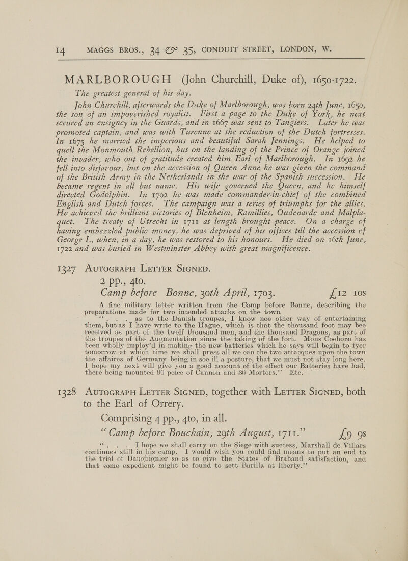 MARLBOROUGH _ (ohn Churchill, Duke of), 1650-1722. The greatest general of his day. John Churchill, afterwards the Duke of Marlborough, was born 24th June, 1650, the son of an impoverished royalist. Furst a page to the Duke of York, he next secured an ensigncy in the Guards, and in 1667 was sent to Tangiers. Later he was promoted captain, and was with Turenne at the reduction of the Dutch fortresses. In 1675 he married the imperious and beautiful Sarah Jennings. He helped to guell the Monmouth Rebellion, but on the landing of the Prince of Orange joined the invader, who out of gratitude created him Earl of Marlborough. In 1692 he fell into disfavour, but on the accession of Queen Anne he was given the command of the British Army in the Netherlands in the war of the Spanish succession. Fe became regent in all but name. His wife governed the Queen, and he himself directed Godelphin. In 1702 he was made commander-tn-chief of the combined English and Dutch forces. The campaign was a sertes of triumphs for the allies. He achieved the brilliant victories of Blenheim, Ramuillies, Oudenarde and Malpla- quet. The treaty of Utrecht in 1711 at length brought peace. On a charge of having embezzled public money, he was deprived of his offices tll the accession cf George I., when, in a day, he was restored to his honours. He died on 16th June, 1722 and was buried in Westminster Abbey with great magnificence. 1327 AutocraPH LETTER SIGNED. 2 pp., 4to. Camp before Bonne, 30th April, 1703. {12 10s A fine military letter written from the Camp before Bonne, describing the prepar ations made for two intended attacks on the town as to the Danish troupes, I know noe other way of entertaining them, butas I have write to the Hague, ‘which is that the thousand foot may bee received as part of the twelf thousand men, and the thousand Dragons, as part of the troupes of the Augmentation since the taking of the fort. Mons Coehorn has been wholly imploy’d in making the new batteries which he says will begin to fyer tomorrow at which time we shall press all we can the two attacques upon the town the affaires of Germany being in soe ill a posture, that we must not stay long here. I hope my next will give you a good account of the effect our Batteries have had, there being mounted 90 peice of Cannon and 36 Morters.’’ tc. 1328 AvurocrapH Letrer SicNep, together with Lerrer Sicnep, both fo: the Earl or Ortery: Comprising 4 pp., 4to, in all. “Camp before Bouchain, 29th August, 1711.” £9 9s bs I hope we shall carry on the Siege with success, Marshall de Villars continues still in his camp. [ would wish you could find means to put an end to the trial of Daugbignier so as to give the States of Braband satisfaction, and that some expedient might be found to sett Barilla at liberty.”’