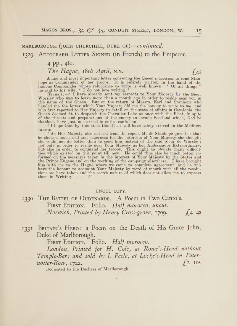  1329 1330 1221 AutocraPH Letrer SicNeEp (in French) to the Emperor. 4 pp.» 4to. The Hague, 18th April, n.y. £42 A fine and most important letter conveying the Queen’s decision to send Stan- hope as Commander of her troops. It is entirely written in the hand of the famous Commander whose reluctance to write is well known. ‘ Of all things,’’ he said to his wife, ‘‘ I do not love writing.’’ (Trans.):—‘‘ I have already sent my respects to Your Majesty by the Sieur Worsley who was to leave more than a month ago in order to reside near you in the name of the Queen. But on the return of Messrs. Earl and Stanhope who handed me the letter which Your Majesty did me the honour to write to me, and who first reported to Her Majesty in detail on the state of affairs in Catalonia, the Queen deemed fit to despatch the Chevalier Lake at once with the Fleet, in spite of the threats and preparations of the enemy to invade Scotland which, God be thanked, have just miscarried in entire confusion. ‘‘ T hope that by this time this Fleet will have safely arrived in the Mediter- ranean. ‘‘ As Her Majesty also noticed from the report M. de Stanhope gave her that he showed much zeal and eagerness for the interests of Your Majesty she thought she could not do better than to send him instead of the said Sieur de Worsley ; not only in order to reside near Your Majesty as her Ambassador Extraordinary, but also in order to command her troops. This ought to obviate many difficul- ties which existed on this point till now. He could thus also be much better in- formed on the measures taken in the interest of Your Majesty by the States and the Prince Eugene and on the working of the campaign elsewhere. I have brought him with me to the Hague where we came to complete agreement, and he wili have the honour to acquaint Your Majesty by word of mouth with all the resolu- tions we have taken and the secret nature of which does not allow me to express them in Writing. UNCUT COPY. Tue Barret oF OuDENARDE. A Poem in Two Canto’s. First Eprtion. Folio. Half morocco, uncut. Norwich, Printed by Henry Cross-grove, 1709. £4 4s Brrratn’s Hero: a Poein on the Death of His Grace John, Duke of Marlborough. First Epition. Folio. Half morocco. London, Printed for H. Cole, at Rowe’s-Head without Temple-Bar; and sold by J. Peele, at Locke’s-Head in Pater- noster-Row, 1722. {2 10s Dedicated to the Duchess of Marlborough. \