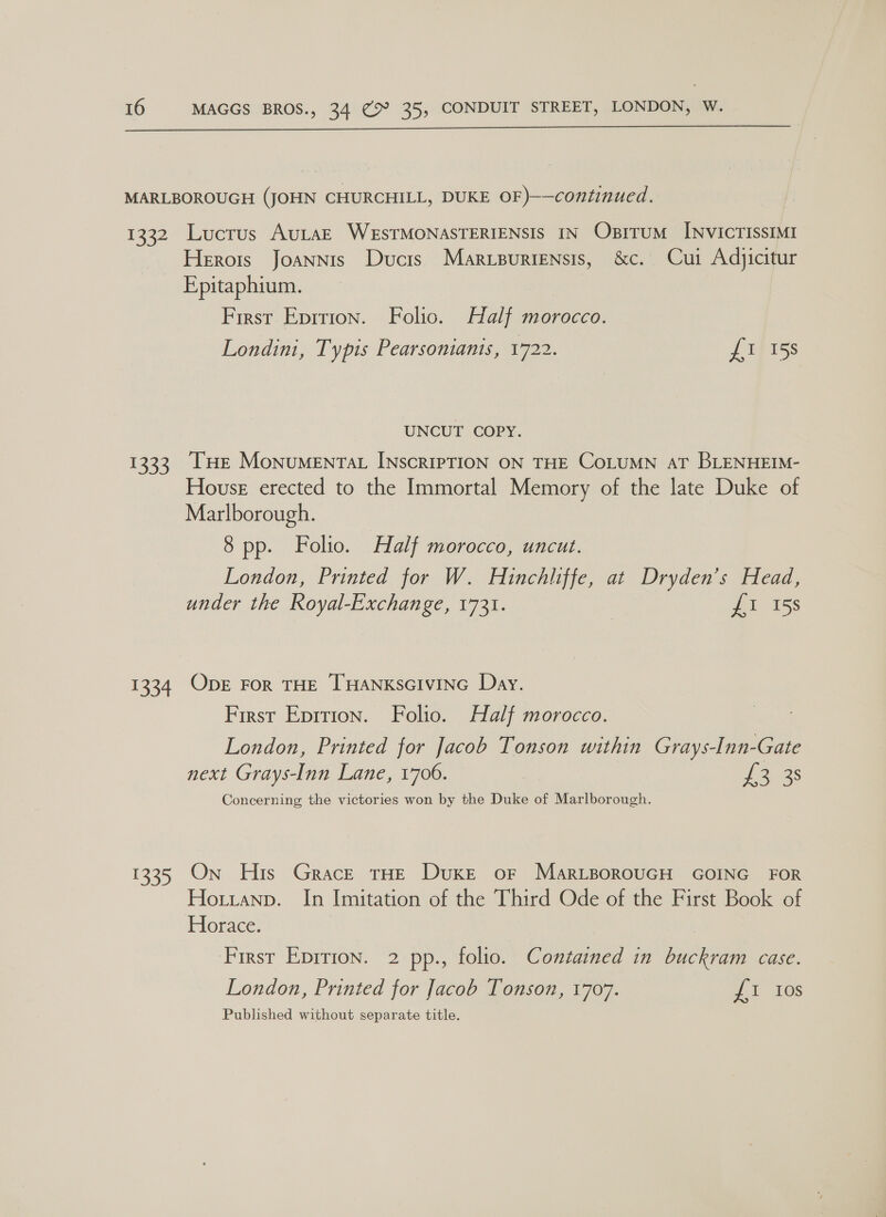  MARLBOROUGH (JOHN CHURCHILL, DUKE OF )——continued. 1332 Lucrus AuLtaE WESTMONASTERIENSIS IN OsITUM INVICTISSIMI Herots Joannis Ducis Marvpuriensis, &amp;c. Cui Adyicitur Epitaphium. First Eprrion. Folio. Half morocco. Londini, Typis Pearsonianis, 1722. {I 158 UNCUT COPY. 1333, [THe Monumentat INscripTION ON THE CoLUMN AT BLENHEIM- House erected to the Immortal Memory of the late Duke of Marlborough. 8 pp. Folio. Half morocco, uncut. London, Printed for W. Hinchliffe, at Dryden’s Head, under the Royal-Exchange, 1731. : £1 15s 1334 ODE For THE THANKSGIVING Day. First Epition. Folio. Half morocco. London, Printed for Jacob Tonson within Grays-Inn-Gate next Grays-Inn Lane, 1706. Ye 8s Concerning the victories won by the Duke of Marlborough. 1335 On His Grace THE Duke or Mar_tporouGH GOING FOR Hoitranp. In Imitation of the Third Ode of the First Book of Horace. First Eprrion. 2 pp., folio. Contained in buckram case. London, Printed for Jacob Tonson, 1707. £1 10s Published without separate title.