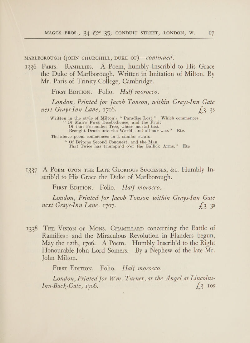 MARLBOROUGH (JOHN CHURCHILL, DUKE OF)—continued. 1336 Paris. Ramitires. A Poem, humbly Inscrib’d to His Grace the Duke of Marlborough. Written in Imitation of Milton. By Mr. Paris of Trinity-College, Cambridge. First Epition. Folio. Half morocco. London, Printed for Jacob Tonson, within Grays-Inn Gate next Grays-Inn Lane, 1706. 223s Written in the style of Milton’s ‘‘ Paradise Lost.’? Which commences : ‘‘ Of Man’s First Disobedience, and the Fruit Of that Forbidden Tree, whose mortal tast Brought Death into the World, and all our woe.’’ Ete. The above poem commences in a similar strain. ‘‘ Of Britons Second Conquest, and the Man That Twice has triumph’d o’er the Gallick Arms.’’ Etc 1337 A Porm upon THE Late Grortous SuccessgEs, &amp;c. Humbly In- scrib’'d to His Grace the Duke of Marlborough. First Eprrion. Folio. Half morocco. London, Printed for Jacob Tonson within Grays-Inn Gate next Grays-Inn Lane, 1707. f 22s 1338 THe Vision or Mons. CHaMILLarD concerning the Battle of Ramilies: and the Miraculous Revolution in Flanders begun, May the 12th, 1706. A Poem. Humbly Inscrib’d to the Right Honourable John Lord Somers. By a Nephew of the late Mr. John Milton. First Eprrion. Folio. Half morocco. London, Printed for Wm. Turner, at the Angel at Lincolns- Inn-Back-Gate, 1706. J 2 aes