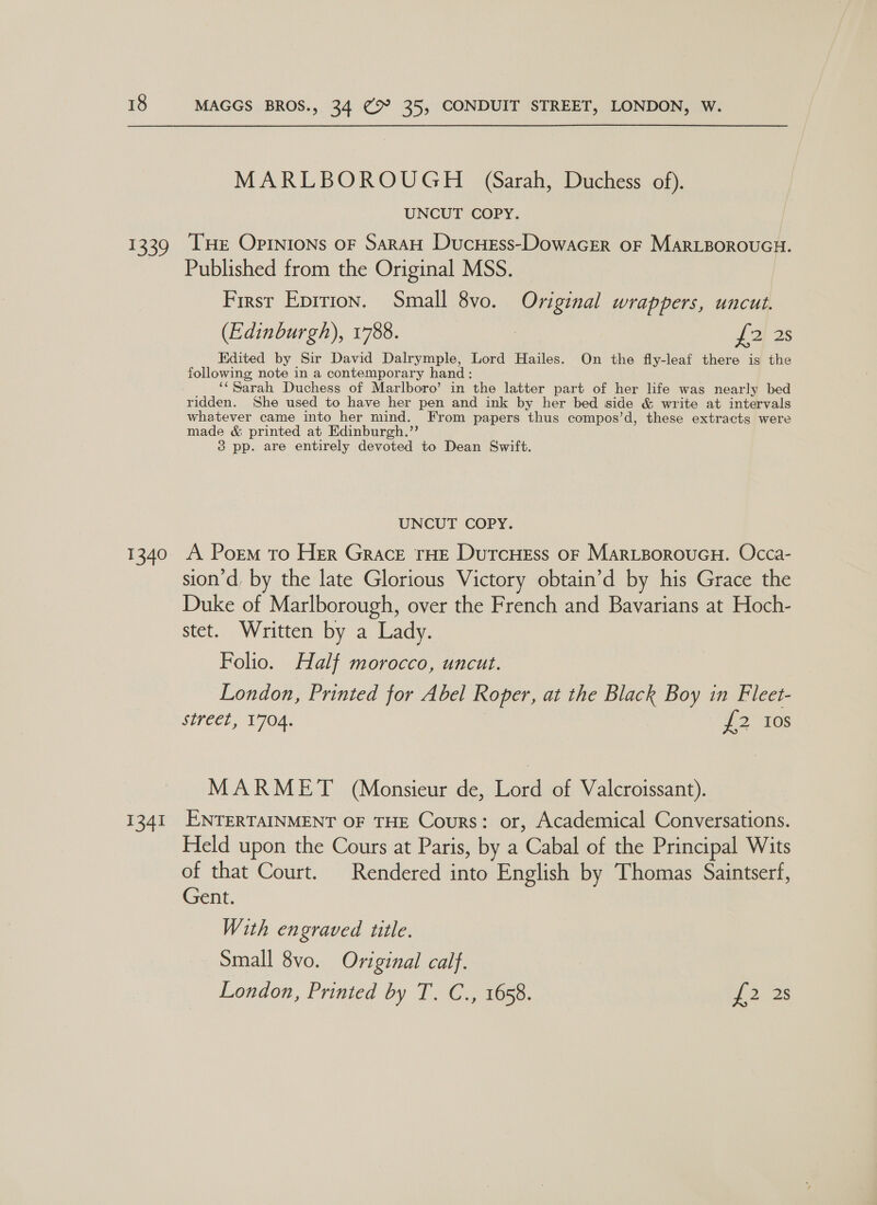 1339 1340 1341 MAGGS BROS., 34 9° 35, CONDUIT STREET, LONDON, W. MARLBOROUGH (Sarah, Duchess of). UNCUT COPY. Tue Opinions OF SARAH DucHeEss-DowaGER OF MARLBOROUGH. Published from the Original MSS. First Eprrion. Small 8vo. Original wrappers, uncut. (Edinburgh), 1788. | J 2 2s Edited by Sir David Dalrymple, Lord Hailes. On the fly-leaf there is the following note in a contemporary hand: ‘¢ Sarah Duchess of Marlboro’ in the latter part of her life was nearly bed ridden. She used to have her pen and ink by her bed side &amp; write at intervals whatever came into her mind. From papers thus compos’d, these extracts were made &amp; printed at Edinburgh.”’ 3 pp. are entirely devoted to Dean Swift. UNCUT COPY. A Porm to Her Grace rHE DutcHess oF MARLBOROUGH. Occa- sion’d, by the late Glorious Victory obtain’d by his Grace the Duke of Marlborough, over the French and Bavarians at Hoch- stet. Written by a Lady. Folio. Half morocco, uncut. London, Printed for Abel Roper, at the Black Boy in Fleet- street, 1704. 20s MARMET (Monsieur de, Lord of Valcroissant). ENTERTAINMENT OF THE Cours: or, Academical Conversations. Held upon the Cours at Paris, by a Cabal of the Principal Wits of that Court. Rendered into English by Thomas Saintserf, Gent. With engraved title. Small 8vo. Original calf.