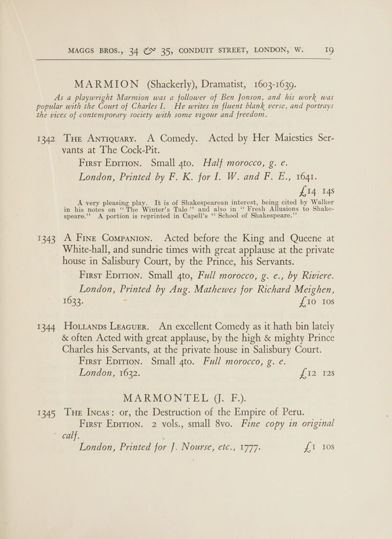  MARMION (Shackerly), Dramatist, 1603-1639. As a playwright Marmion was a follower of Ben Jonson, and his work was popular with the Court of Charles I. He writes in fluent blank verse, and portrays the vices of contemporary society with some vigour and freedom. 1342 THe Antiquary. A Comedy. Acted by Her Maiesties Ser- vants at The Cock-Pit. First Epirion. Small ato. Half morocco, g. e. London, Printed by F. K. for I. W. and FP. E., 1641. £14 14s A very pleasing play. It is of Shakespearean interest, being cited by Walker in his notes on ‘‘The Winter’s Tale’ and also in ‘‘ Fresh Allusions to Shake- speare.’? A portion is reprinted in Capell’s ‘‘ School of Shakespeare.’’ 1343 A Fine Companion. Acted before the King and Queene at _ White-hall, and sundrie times with great applause at the private house in Salisbury Court, by the Prince, his Servants. First Eprrion. Small 4to, Full morocco, g. e., by Riviere. London, Printed by Aug. Mathewes for Richard Meighen, 1633. % £10 10s 1344 Hoztanps Leacuer. An excellent Comedy as it hath bin lately &amp; often Acted with great applause, by the high &amp; mighty Prince Charles his Servants, at the private house in Salisbury Court. First Eprtion. Small gto. Full morocco, g. e. London, 1632. fio as MARMONTEL J. F,). 1345 Tue Incas: or, the Destruction of the Empire of Peru. First Epitton. 2 vols., small 8vo. Fine copy in original Carr. ' London, Printed for ]. Nourse, etc., 1777. Li 10s