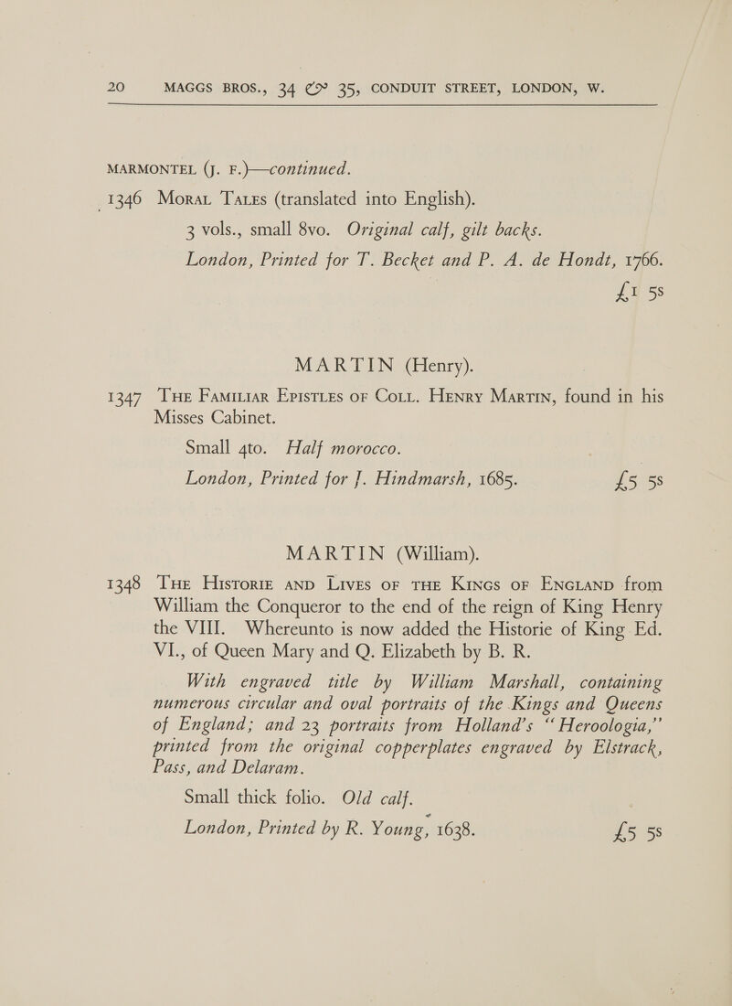 3 vols., small 8vo. Original calf, gilt backs. London, Printed for TP. Becketand PA. de tiondl, 1700: £1 5s MARTIN (Henry). 1348 Misses Cabinet. Small 4to. Half morocco. London, Printed for ]. Hindmarsh, 1685. fs 5S MARTIN (William). Tue Historre anp Lives oF THE Kines or ENGLAND from William the Conqueror to the end of the reign of King Henry the VIII. Whereunto is now added the Historie of King Ed. VI., of Queen Mary and Q. Elizabeth by B. R. With engraved title by Wiailliam Marshall, containing numerous circular and oval portraits of the Kings and Queens of England; and 23 portraits from Holland’s “ Heroologia,”’ printed from the original copperplates engraved by Elstrack, Pass, and Delaram. Small thick folio. Old calf.