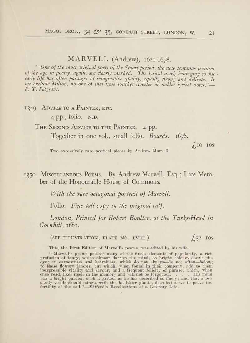 San ema —=e MARVELL (Andrew), 1621-1678. ““ One of the most original poets of the Stuart period, the new tentative features of the age in poetry, again, are clearly marked. The lyrical work belonging to his - early life has often passages of imaginative quality, equally strong and delicate. If we exclude Milton, no one of that time touches sweeter or nobler lyrical notes.” — F. T, Palgrave. 1349 ADVICE TO A PAINTER, ETC. 4 pp., folio. N.p. THE SEconD ADVICE To THE PAINTER. 4 pp. Together in one vol., small folio. Boards. 1678. £10 10s Two excessively rare poetical pieces by Andrew Marvell. 1350 MisceLLaNgeous Poems. By Andrew Marvell, Esq.; Late Mem- ber of the Honourable House of Commons. With the rare octagonal portrait of Marvell. Folio. Fine tall copy in the original calf. London, Printed for Robert Boulter, at the Turks-Head in Cornhill, 1681. (SEE ILLUSTRATION, PLATE NO. LVIII.) £52 Ios This, the First Edition of Marvell’s poems, was edited by his wite. ‘* Marvell’s poems possess many of the finest elements of popularity, a rich profusion of fancy, which almost dazzles the mind, as bright colours dazzle the eye; an earnestness and heartiness, which do not always—do not often—belong to these flowery fancies, but which, when found in their company, add to them inexpressible vitality and savour, and a frequent felicity of phrase, which, when once read, fixes itself in the memory and will not be forgotten. . . . His mind was a bright garden, such a garden as he has described so finely; and that a few gaudy weeds should mingle with the healthier plants, does but serve to prove the fertility of the soil.’’—Mitford’s Recollections of a Literary Life. \