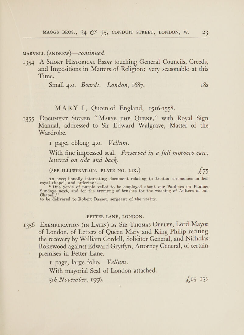 MARVELL (ANDREW)—continued. 1354 A Suorr Hisroricat Essay touching General Councils, Creeds, and Impositions in Matters of Religion; very seasonable at this Time, Small ato. Boards. London, 1687. 18s MARY I, Queen of England, 1516-1558. > 1355 Document Sicnep “Marye THE QUENE,” with Royal Sign Manual, addressed to Sir Edward Walgrave, Master of the Wardrobe. 1 page, oblong gto. Vellum. With fine impressed seal. Preserved in a full morocco case, lettered on side and back. (SEE ILLUSTRATION, PLATE NO. LIX.) £75 An exceptionally interesting document relating to Lenten ceremonies in her royal chapel, and ordering :— ‘“Qne yerde of purple vellet to be employed about our Paulmes on Paulme Sundaye next, and for the trymyng of brushes for the washing of Aulters in our apell,’’ to be delivered to Robert Basset, sergeant of the vestry. FETTER LANE, LONDON. 1356 ExempricaTIon (IN Latin) sy Sir THomas OrFiey, Lord Mayor of London, of Letters of Queen Mary and King Philip reciting the recovery by William Cordell, Solicitor General, and Nicholas Rokewood against Edward Gryffyn, Attorney General, of certain premises in Fetter Lane. 1 page, large folio. Vellum. With mayorial Seal of London attached. 5th November, 1556. £15 158