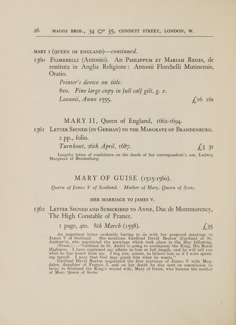 1360 1261 1362 Fiorepetii (Antonio). Ap Puttipum er Mariam Reces, de restituta in Anglia Religione: Antonii Florebelli Mutinensis, Oratio. Printers device on tite. 8vo. Line large copy in full calf gilt, g. e. Lovanu, Anno 1555. £16 16s MARY II, Queen of England, 1662-1694. LETTER SIGNED (IN GERMAN) TO THE MarGRAVE OF BRANDENBURG. 2 pp., folio. Turnhout, 26th April, 1687. phew. Lengthy letter of condolence on the death of her correspondents son, Ludwig Margrave of Bradenburg. MARY OF GUISE (1515-1560). Queen of James V of Scotland. Mother of Mary, Queen of Scots. HER MARRIAGE TO JAMES V. LetTEr SIGNED AND SUBSCRIBED TO ANNE, Duc de Montmorency, The High Constable of France. I page, 4to. 8th March (1558). ee An important letter evidently having to do with her proposed marriage to James V of Scotland. She mentions Cardinal David Beaton (Cardinal of St. Andrew’s), who negotiated the marriage which took place in the May: following. (Trans.) :—‘‘Cardinal de St. André is going to accompany the King, His Royal Highness. J have explained my affairs to him at full length, and he will tell you what he has heard from me. I beg you, cousin, to believe him as if I were speak- ing myself. I pray that God may grant him what he wants.”’ Cardinal David Beaton negotiated the first marriage of James V with Mag- dalen, daughter of Francis I, and on her death he was sent on commission to bring to Scotland the King’s second wife, Mary of Guise, who became the mother of Mary Queen of Scots.