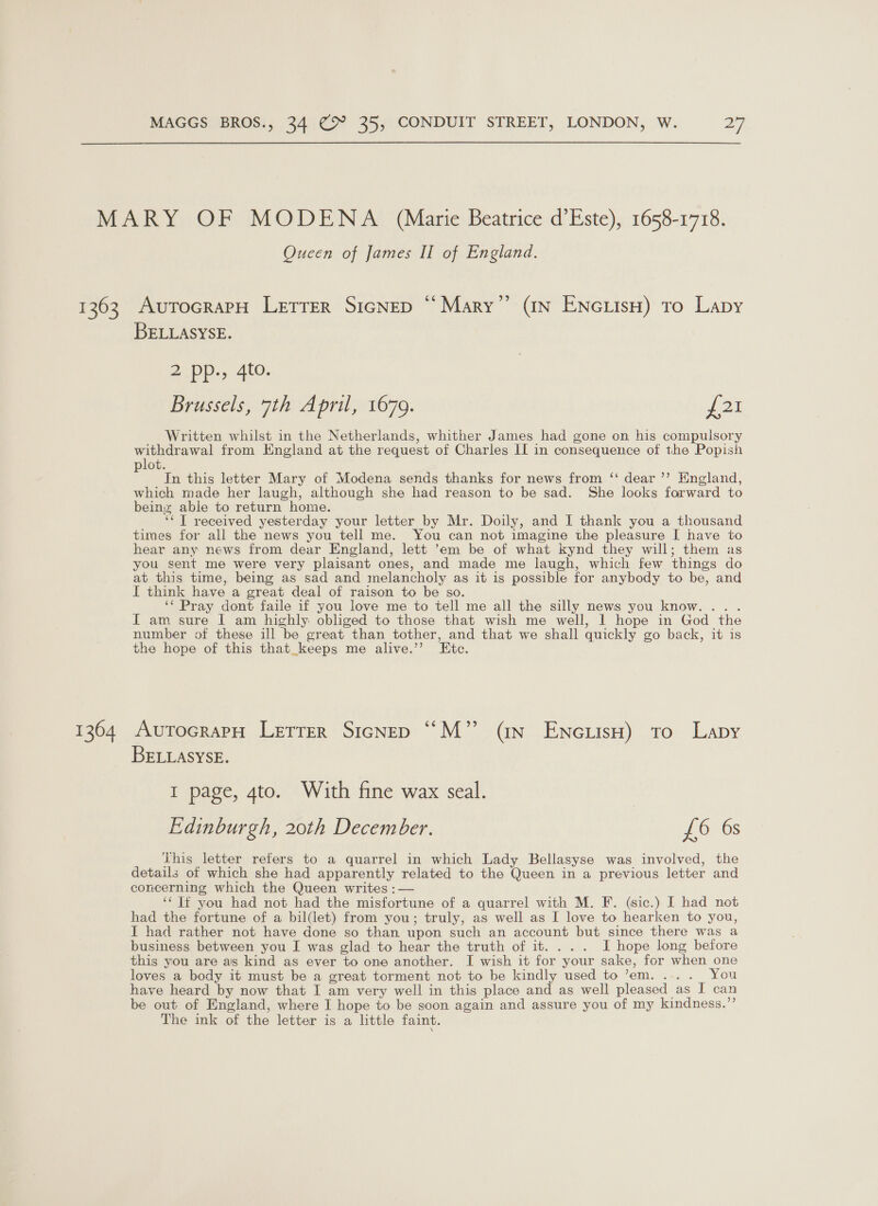 1363 1364 Oucen of James II of England. AutTocraPH LETTER SIGNED “ Mary” (IN ENGLIsH) To Lapy BELLASYSE. 2 pp., 4to. Brussels, 7th April, 1679. ve Written whilst in the Netherlands, whither James had gone on his compulsory withdrawal from England at the request of Charles II in consequence of the Popish lot. ; In this letter Mary of Modena sends thanks for news from ‘“ dear ’’ England, which made her laugh, although she had reason to be sad. She looks forward to beinz able to return home. ‘‘T received yesterday your letter by Mr. Doily, and I thank you a thousand times for all the news you tell me. You can not imagine the pleasure I have to hear any news from dear England, lett ’em be of what kynd they will; them as you sent me were very plaisant ones, and made me laugh, which few things do at this time, being as sad and melancholy as it is possible for anybody to be, and I think have a great deal of raison to be so. ‘‘ Pray dont faile if you love me to tell me all the silly news you know... . I am sure I am highly obliged to those that wish me well, I hope in God the number of these ill be great than tother, and that we shall quickly go back, it is the hope of this that_keeps me alive.’’ Etc. AutocrapH Letrer Sicnep “M” (in EncuisH) to Lapy BELLASYSE. I page, 4to. With fine wax seal. | Edinburgh, 20th December. £6 6s This letter refers to a quarrel in which Lady Bellasyse was involved, the details of which she had apparently related to the Queen in a previous letter and concerning which the Queen writes :— “Tf you had not had the misfortune of a quarrel with M. F. (sic.) I had not had the fortune of a bil(let) from you; truly, as well as I love to hearken to you, I had rather not have done so than upon such an account but since there was a business between you I was glad to hear the truth of it. ... I hope long before this you are as kind as ever to one another. I wish it for your sake, for when one loves a body it must be a great torment not to be kindly used to ’em. .... You have heard by now that I am very well in this place and as well pleased as I can be out of England, where I hope to. be soon again and assure you of my kindness.”’ The ink of the letter is a little faint.