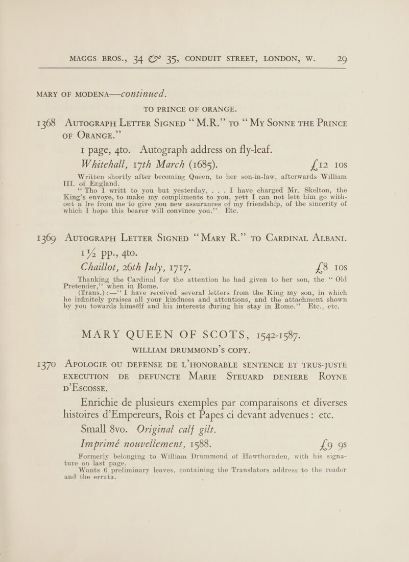 1368 1369 1370 TO PRINCE OF ORANGE. AUTOGRAPH LETTER SIGNED “‘M.R.”’ To “‘ My SonNE THE PRINCE OF ORANGE.” I page, 4to. Autograph address on fly-leaf. Whitehall, 17th March (1685). £12 10s Written shortly after becoming Queen, to her son-in-law, afterwards William III. of England. ‘““Tho I writt to you but yesterday, ...I have charged Mr. Skelton, the King’s envoye, to make my compliments to you, yett I can not lett him go with- ovt a lre from me to give you new assurances of my friendship, of the sincerity of which I hope this bearer will convince you.’’ Etc. AUTOGRAPH LETTER SIGNED “Mary R.”’ to CarpiINnaL ALBANI. 14 pp., 4to. Chaillot, 26th July, 1717. £3. 10s Thanking the Cardinal for the attention he had given to her son, the ‘‘ Old Pretender,’’ when in Rome. (Trans.):—‘‘ I have received several letters from the King my son, in which he infinitely praises all your kindness and attentions, and the attachment shown by you towards himself and his interests during his stay in Rome.’’ Etc., etc. Veer OUEENJOF: SCO WS. 1542-1587. WILLIAM DRUMMOND’S COPY. APOLOGIE OU DEFENSE DE L’ HONORABLE SENTENCE ET TRUS-JUSTE EXECUTION DE DEFUNCTE Marie STEUARD DENIERE ROYNE D ESCOSSE. Enrichie de plusieurs exemples par comparaisons et diverses histoires d’Empereurs, Rois et Papes ci devant advenues: etc. Small 8vo. Original calf gilt. Imprimé nouvellement, 1588. £9 98 Formerly belonging to William Drummond of Hawthornden, with his signa- ture on last page. Wants 6 preliminary leaves, containing the Translators address to the reader and the errata. \