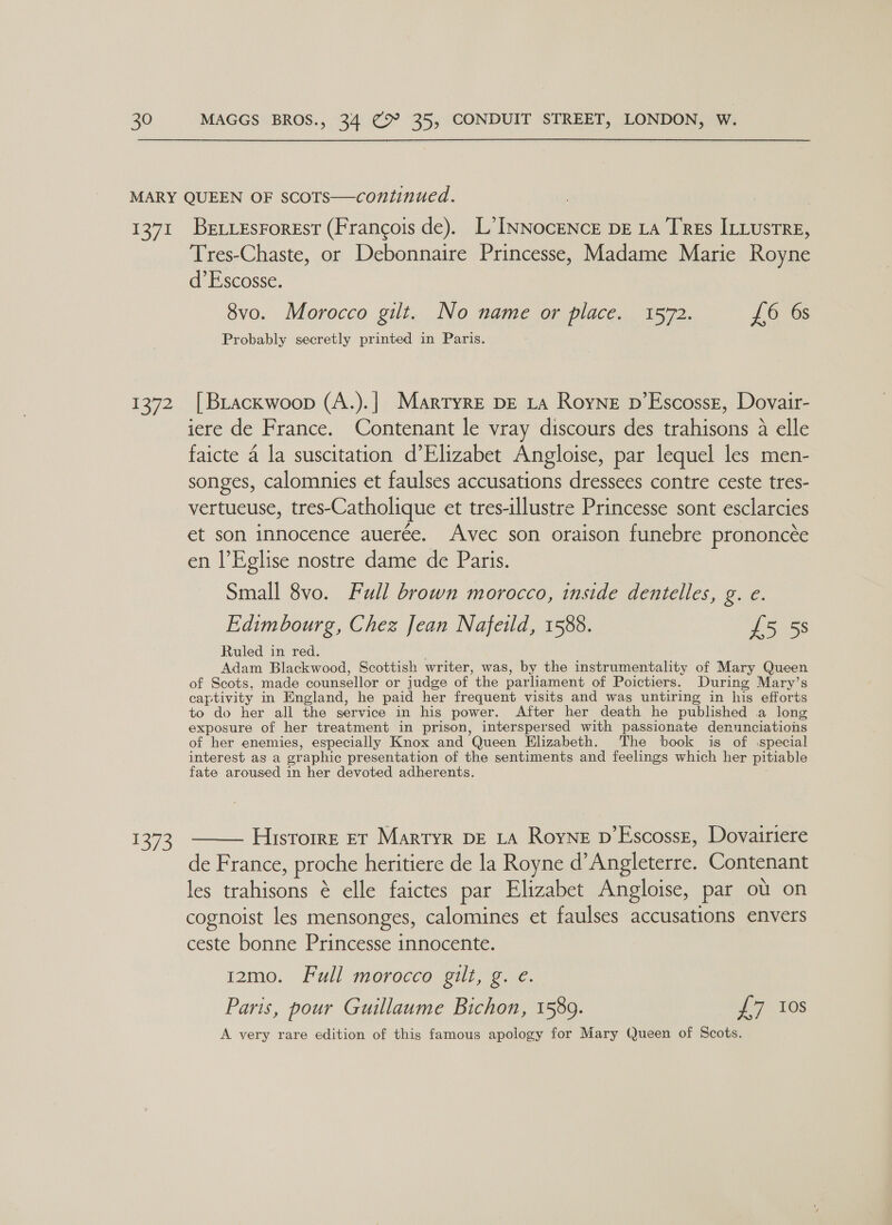 1371 E372 SS BeLLEsForeEst (Francois de). L’INNocENcE DE LA TREs ILLUsTRE, Tres-Chaste, or Debonnaire Princesse, Madame Marie Royne d’Escosse. 8vo. Morocco gilt. No name or place. 1572. £6 6s Probably secretly printed in Paris. [ BLackwoop (A.).| Martyre pe La Royne p’Escosse, Dovair- iere de France. Contenant le vray discours des trahisons A elle faicte 4 la suscitation d’Elizabet Angloise, par lequel les men- songes, calomnies et faulses accusations dressees contre ceste tres- vertueuse, tres- Catholique et tres-illustre Princesse sont esclarcies et son innocence auerée. Avec son oraison funebre prononcée en l’Eglise nostre dame de Paris. Small 8vo. Full brown morocco, inside dentelles, g. e. Edimbourg, Chez Jean Nafeild, 1588. £5 58 Ruled in red. Adam Blackwood, Scottish writer, was, by the instrumentality of Mary Queen of Scots, made counsellor or judge of the parliament of Poictiers. During Mary’s captivity in England, he paid her frequent visits and was untiring in his efforts to do her all the service in his power. After her death he published a long exposure of her treatment in prison, interspersed with passionate denunciations of her enemies, especially Knox and Queen Elizabeth. The book is of special interest as a gr raphic presentation of the sentiments and feelings which her pitiable fate aroused in her devoted adherents. Historre Et Martyr DE LA Royne D’Escosse, Dovairiere de France, proche heritiere de la Royne d’ Angleterre. Contenant les anion é elle faictes par Elizabet Angloise, par ou on cognoist les mensonges, calomines et faulses accusations envers ceste bonne Princesse innocente. 1z2mo. Full morocco gilt, g. e. Paris, pour Guillaume Bichon, 1589. £7 Ios A very rare edition of this famous apology for Mary Queen of Scots. 