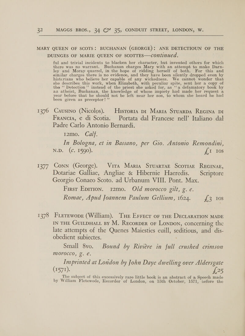 1376 ToT 1378 ful and trivial incidents to blacken her character, but invented. others: for which there was no warrant. Buchanan charges Mary with an attempt to make Darn- ley and Moray quarrel, in the hope of ridding herself of both. For this and similar charges there is no evidence, and they have been silently dropped even by histcrians who believe her capable of any wickedness. We cannot wonder that she describes this work, when Elizabeth, with peculiar spite, sent her a copy of the ‘‘ Detection ’’ instead of the priest she asked for, as ‘‘a defamatory book by an atheist, Buchanan, the knowledge of whose impiety had made her request a year before that he should not be left near her son, to whom she heard he had been given as preceptor! ”’ Causino (Nicolos). Historta pr Maria Stuarpa REGINA DI Francia, € di Scotia. Portata dal Francese nell’ Italiano dal Padre Carlo Antonio Bernardi. i2ino,” (Calf. In Bologna, et in Bassano, per Gio. Antonio Remondini, N.D. (¢. 1590). £1 Ios Conn (George). Vira Maria Stuarrar ScotiaE ReEcInag, Dotariae Galliae, Angliae &amp; Hibernie Haeredis. Scriptore Georgio Conaeo Scoto. ad Urbanum VIII. Pont. Max. First Epittion. 12mo. Old morocco gilt, g. e. Romae, Apud Joannem Paulum Gellium, 1624. tes t FLerewope (William). THe Errecr oF THE DECLARATION MADE IN THE GUILDHALL By M. RecorpER oF Lonpon, concerning the late attempts of the Quenes Maiesties euill, seditious, and dis- obedient subiectes. Small 8vo. Bound by Riviere in full crushed crimson morocco, g. €. Imprinted at London by John Daye dwelling over Aldersgate (1571). as The subject of this excessively rare little book is an abstract of a Speech made by William Fletewode, Recorder of London, on 15th October, 1571, wbefore the
