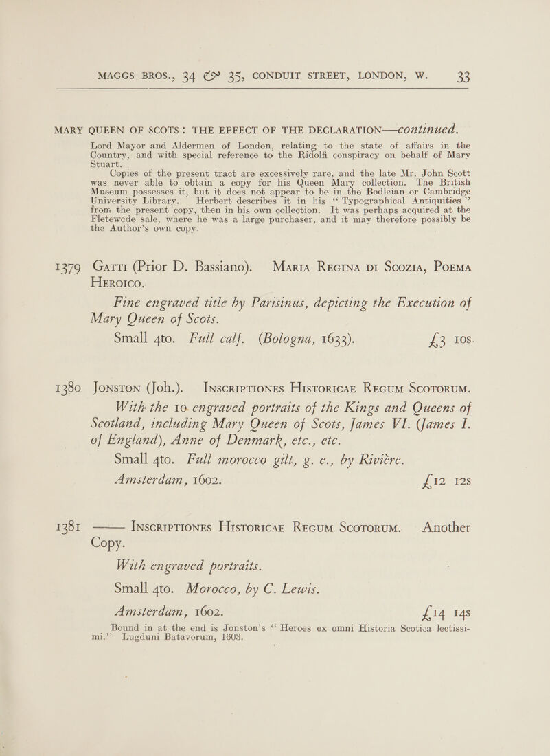 $579 1380 1381 Lord Mayor and Aldermen of London, relating to the state of affairs in the Country, and with special reference to the Ridolfi conspiracy on behalf of Mary Stuart. Copies of the present tract are excessively rare, and the late Mr. John Scott was never able to obtain a copy for his Queen Mary collection. The British Museum possesses it, but it does not appear to be in the Bodleian or Cambridge University Library. Herbert describes it in his ‘‘ Typographical Antiquities ”’ from the present copy, then in hig own collection. It was perhaps acquired at the Fletewcde sale, where he was a large purchaser, and it may therefore possibly be the Author’s own copy. Gatti (Prior D. Bassiano). Maria Recrna pi Scozia, PoEMa Herotico. Fine engraved title by Parisinus, depicting the Execution of Mary Queen of Scots. Small qto. Full calf. (Bologna, 1633). aoe: Jonston (Joh.). INscripriones Hisroritcaz Recum ScoTorum. With the to. engraved portraits of the Kings and Queens of Scotland, including Mary Queen of Scots, James VI. (James I. of England), Anne of Denmark, etc., etc. Small 4to. Full morocco gilt, g. e., by Riviere. Amsterdam, 1602. dei. Vas  INscRIPTIONES HistoricaE Recum Scotorum. Another Copy. With en graved portraits. Small 4to. Morocco, by C. Lewis. Amsterdam, 1602. £14 14s Bound in at the end is Jonston’s ‘‘ Heroes ex omni Historia Scotica lectissi- mi.”’ Lugduni Batavorum, 1603. \